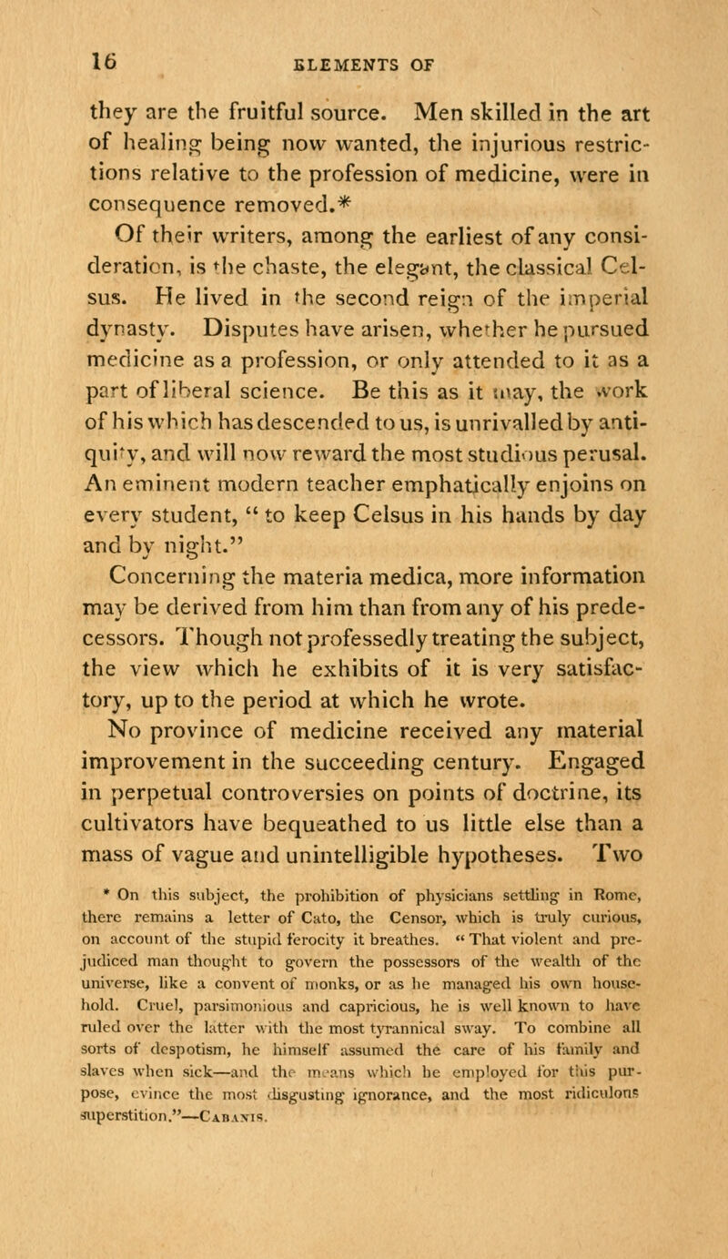 they are tbe fruitful source. Men skilled in the art of healino^ being now wanted, the injurious restric- tions relative to the profession of medicine, were in consequence removed.* Of their writers, among the earliest of any consi- deration, is tlie chaste, the elegant, the classical Cel- sus. He lived in the second reign of the imperial dynasty. Disputes have arisen, whether he pursued medicine as a profession, or only attended to it as a part of liberal science. Be this as it {i\ay, the .vork of his which has descended to us, is unrivalled by anti- qui*y, and will now reward the most studious perusal. An eminent modern teacher emphatically enjoins on every student,  to keep Celsus in his hands by day and by night. Concerning the materia medica, more information may be derived from him than from any of his prede- cessors. Though not professedly treating the subject, the view which he exhibits of it is very satisfac- tory, up to the period at which he wrote. No province of medicine received any material improvement in the succeeding century. Engaged in perpetual controversies on points of doctrine, its cultivators have bequeathed to us little else than a mass of vague and unintelligible hypotheses. Two * On this subject, the prohibition of physicians settling in Rome, there remains a letter of Cato, tlie Censor, which is truly curious, on account of the stupid ferocity it breathes.  That violent and pre- judiced man thoug'ht to govern the possessors of the wealth of the universe, like a convent of monks, or as he managed his own house- hold. Cruel, parsimonious and capricious, he is well known to have ruled over the latter with the most tjTannical sway. To combine all sorts of despotism, he himself assumed the care of his tiunily and slaves when sick—and the mu-ans whicli be employed for this pur- pose, evince the most disgustmg ignorance, and the most ridiculous superstition.—Cabaxis.