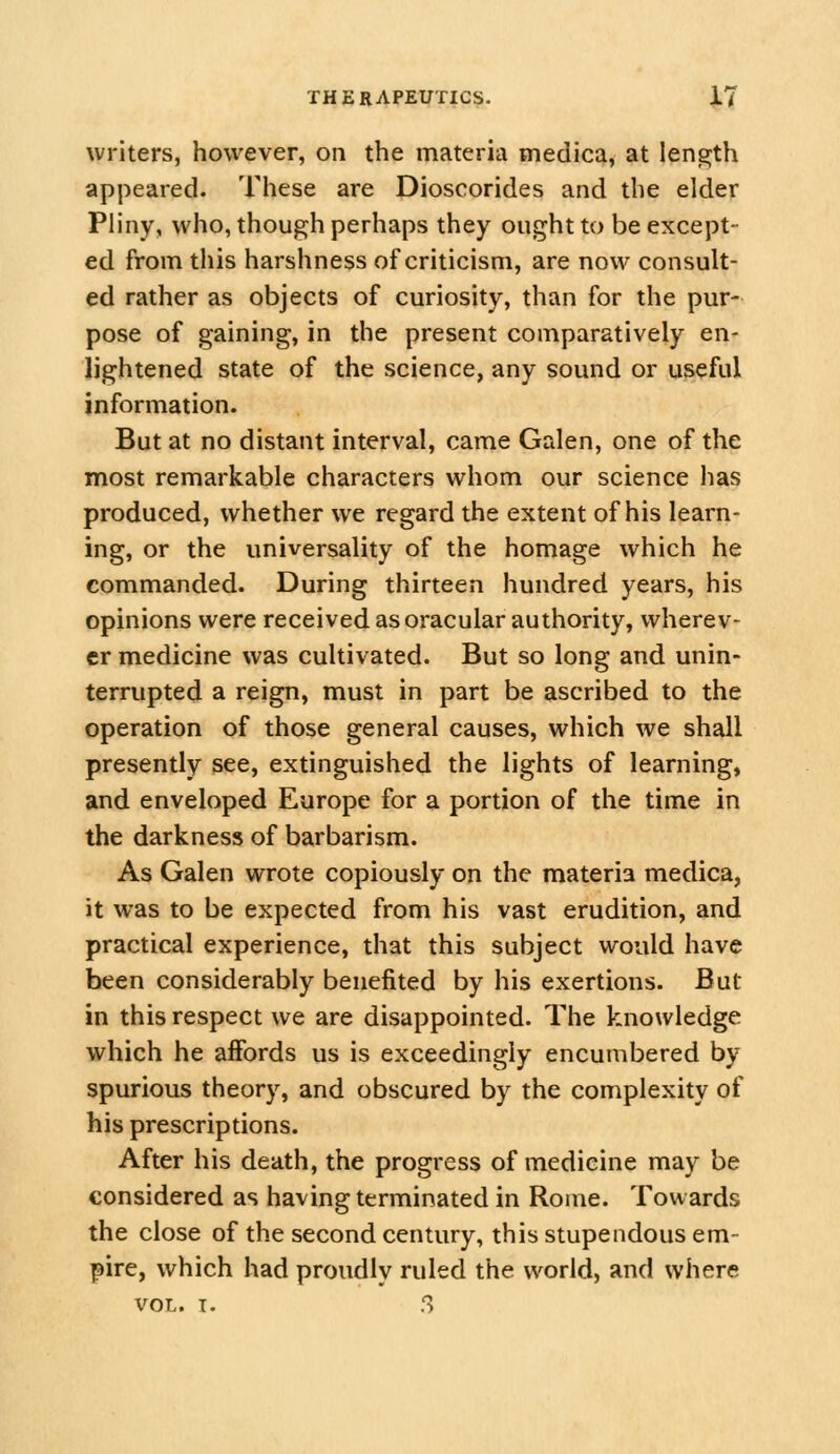 writers, however, on the materia medica, at length appeared. These are Dioscorides and the elder Pliny, who, though perhaps they ought to be except- ed from this harshness of criticism, are now consult- ed rather as objects of curiosity, than for the pur- pose of gaining, in the present comparatively en- lightened state of the science, any sound or useful information. But at no distant interval, came Galen, one of the most remarkable characters whom our science has produced, whether we regard the extent of his learn- ing, or the universality of the homage which he commanded. During thirteen hundred years, his opinions were received as oracular authority, wherev- er medicine was cultivated. But so long and unin- terrupted a reign, must in part be ascribed to the operation of those general causes, which we shall presently see, extinguished the lights of learning, and enveloped Europe for a portion of the time in the darkness of barbarism. As Galen wrote copiously on the materia medica, it was to be expected from his vast erudition, and practical experience, that this subject would have been considerably benefited by his exertions. But in this respect we are disappointed. The knowledge which he affords us is exceedingly encumbered by spurious theory, and obscured by the complexity of his prescriptions. After his death, the progress of medicine may be considered as having terminated in Rome. Towards the close of the second century, this stupendous em- pire, which had proudly ruled the world, and where VOL. T. S