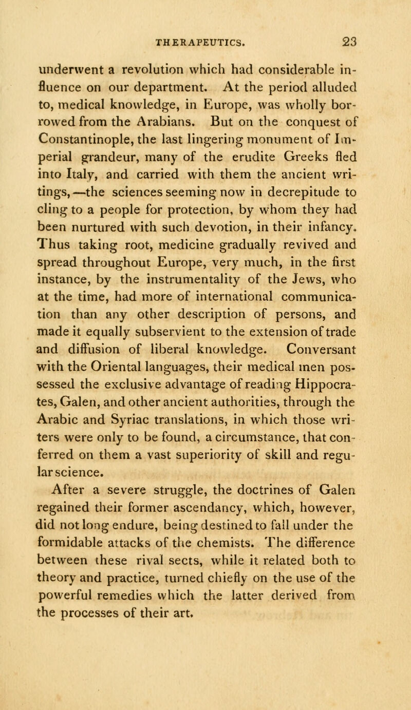 underwent a revolution which had considerable in- fluence on our department. At the period alluded to, medical knowledge, in Europe, was wholly bor- rowed from the Arabians. But on tlie conquest of Constantinople, the last lingering monument of Im- perial grandeur, many of the erudite Greeks fled into Italy, and carried with them the ancient wri- tings,—the sciences seeming now in decrepitude to cling to a people for protection, by whom they had been nurtured with such devotion, in their infancy. Thus taking root, medicine gradually revived and spread throughout Europe, very much, in the first instance, by the instrumentality of the Jews, who at the time, had more of international communica- tion than any other description of persons, and made it equally subservient to the extension of trade and diff'usion of liberal knowledge. Conversant with the Oriental languages, their medical men pos- sessed the exclusive advantage of reading Hippocra- tes, Galen, and other ancient authorities, through the Arabic and Syriac translations, in which those wri- ters were only to be found, a circumstance, that con- ferred on them a vast superiority of skill and regu- lar science. After a severe struggle, the doctrines of Galen regained their former ascendancy, which, however, did not long endure, being destined to fall under the formidable attacks of the chemists. The difference between these rival sects, while it related both to theory and practice, turned chiefly on the use of the powerful remedies which the latter derived from the processes of their art.