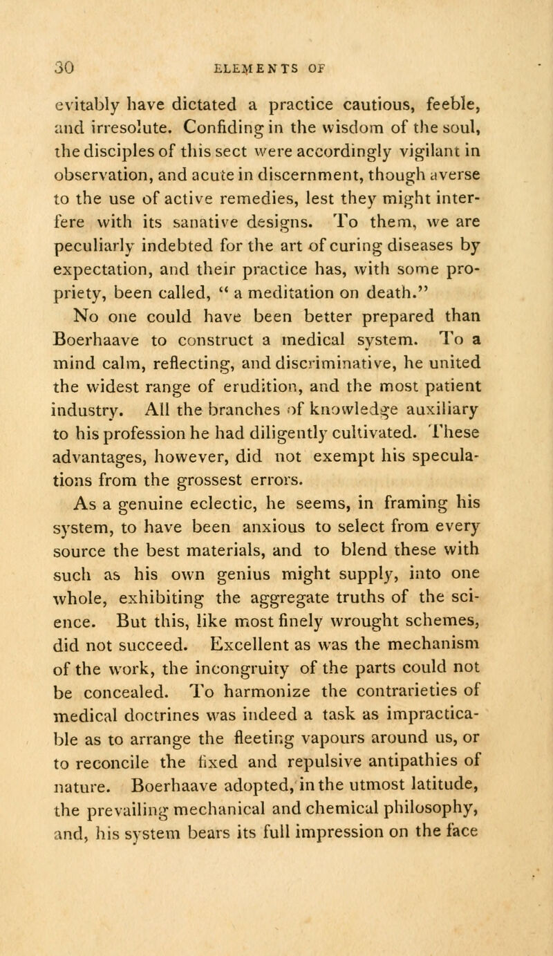 evitably have dictated a practice cautious, feeble, and irresolute. Confiding in the wisdom of the soul, the disciples of this sect were accordingly vigilant in observation, and acute in discernment, though civerse to the use of active remedies, lest they might inter- fere with its sanative designs. To them, we are peculiarly indebted for the art of curing diseases by expectation, and their practice has, with some pro- priety, been called, '* a meditation on death. No one could have been better prepared than Boerhaave to construct a medical system. To a mind calm, reflecting, and discriminative, he united the widest range of erudition, and the most patient industry. All the branches of knowledge auxiliary to his profession he had diligently cultivated. These advantages, however, did not exempt his specula- tions from the grossest errors. As a genuine eclectic, he seems, in framing his system, to have been anxious to select from every source the best materials, and to blend these with such as his own genius might supply, into one whole, exhibiting the aggregate truths of the sci- ence. But this, like most finely wrought schemes, did not succeed. Excellent as was the mechanism of the work, the incongruity of the parts could not be concealed. To harmonize the contrarieties of medical doctrines was indeed a task as impractica- ble as to arrange the fleeting vapours around us, or to reconcile the fixed and repulsive antipathies of nature. Boerhaave adopted, in the utmost latitude, the prevailing mechanical and chemical philosophy, and, his system bears its full impression on the face