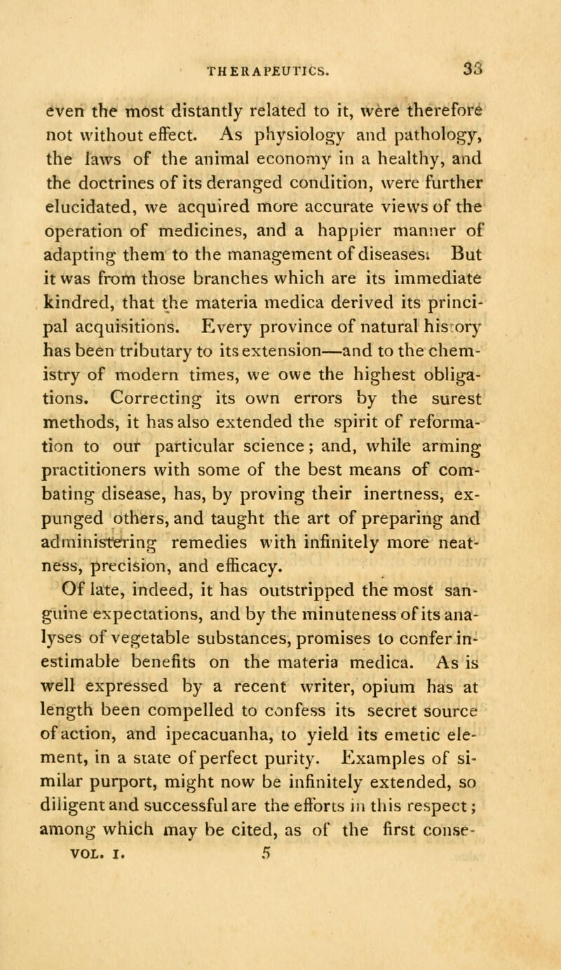 even the most distantly related to it, were therefore not without effect. As physiology and pathology, the laws of the animal economy in a healthy, and the doctrines of its deranged condition, were further elucidated, we acquired more accurate views of the operation of medicines, and a happier manner of adapting them to the management of diseasesi But it was from those branches which are its immediate kindred, that the materia medica derived its princi- pal acquisitions. Every province of natural history has been tributary to its extension—and to the chem- istry of modern times, we owe the highest obliga- tions. Correcting its own errors by the surest methods, it has also extended the spirit of reforma- tion to our particular science; and, while arming practitioners with some of the best means of com- bating disease, has, by proving their inertness, ex- punged others, and taught the art of preparing and administering remedies with infinitely more neat- ness, precision, and efficacy. Of late, indeed, it has outstripped the most san- guine expectations, and by the minuteness of its ana- lyses of vegetable substances, promises to conferin- estimable benefits on the materia medica. As is well expressed by a recent writer, opium has at length been compelled to confess its secret source of action, and ipecacuanha, to yield its emetic ele- ment, in a state of perfect purity. Examples of si- milar purport, might now be infinitely extended, so diligent and successful are the eftbrts in this respect; among which may be cited, as of the first conse- VOL. I. 5