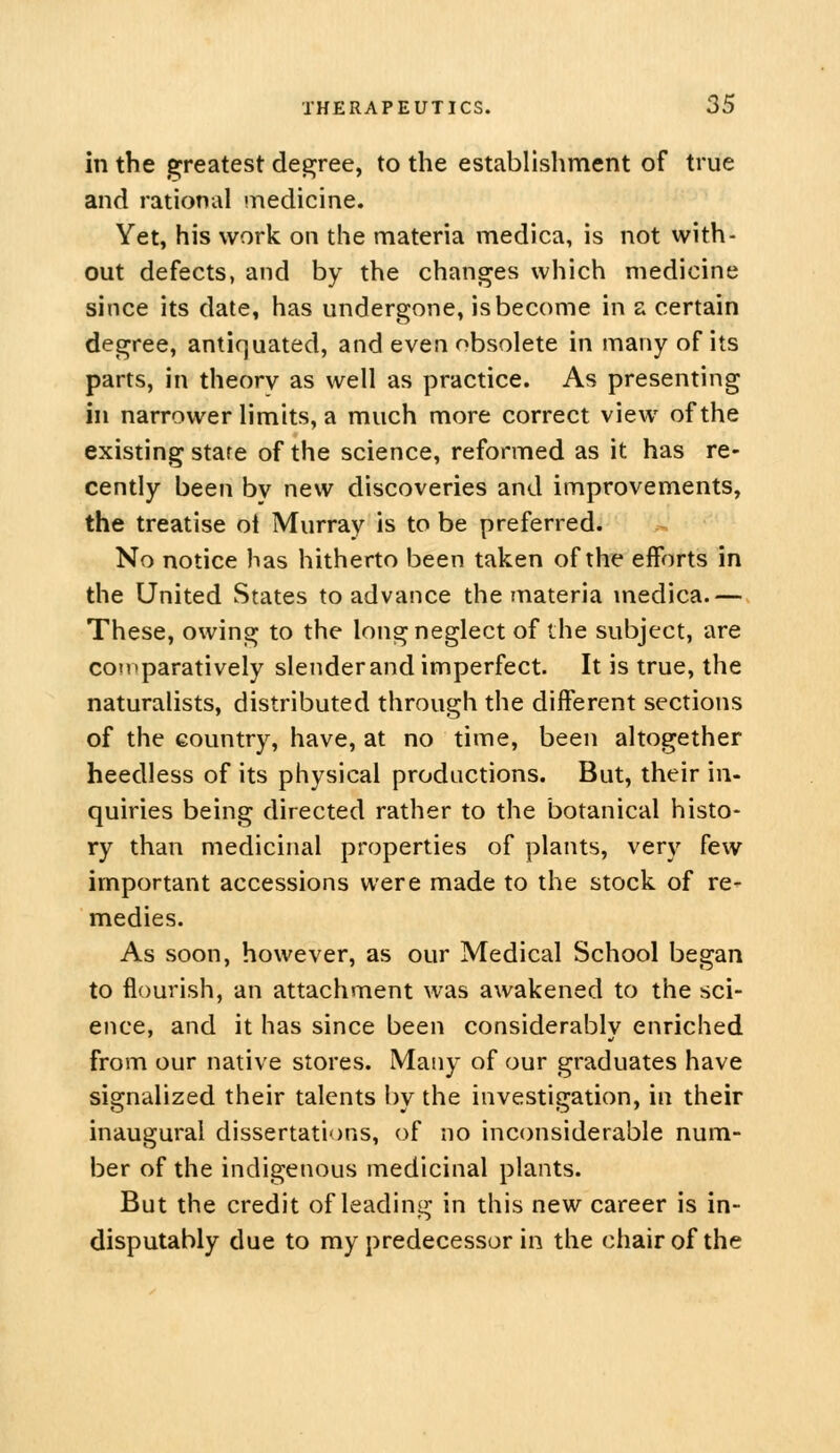 in the greatest degjree, to the establishment of true and rational inedicine. Yet, his work on the materia medica, is not with- out defects, and by the changes which medicine since its date, has undergone, is become in a certain degree, antiquated, and even obsolete in many of its parts, in theory as well as practice. As presenting in narrower limits, a much more correct view of the existing stare of the science, reformed as it has re- cendy been by new discoveries and improvements, the treatise ol Murray is to be preferred. No notice has hitherto been taken of the efforts in the United States to advance the materia medica.— These, owing to the long neglect of the subject, are comparatively slender and imperfect. It is true, the naturalists, distributed through the different sections of the country, have, at no time, been altogether heedless of its physical productions. But, their in- quiries being directed rather to the botanical histo- ry than medicinal properties of plants, very few important accessions were made to the stock of re- medies. As soon, however, as our Medical School began to flourish, an attachment was awakened to the sci- ence, and it has since been considerably enriched from our native stores. Many of our graduates have signalized their talents l)y the investigation, in their inaugural dissertations, of no inconsiderable num- ber of the indigenous medicinal plants. But the credit of leading in this new career is in- disputably due to my predecessor in the chair of the