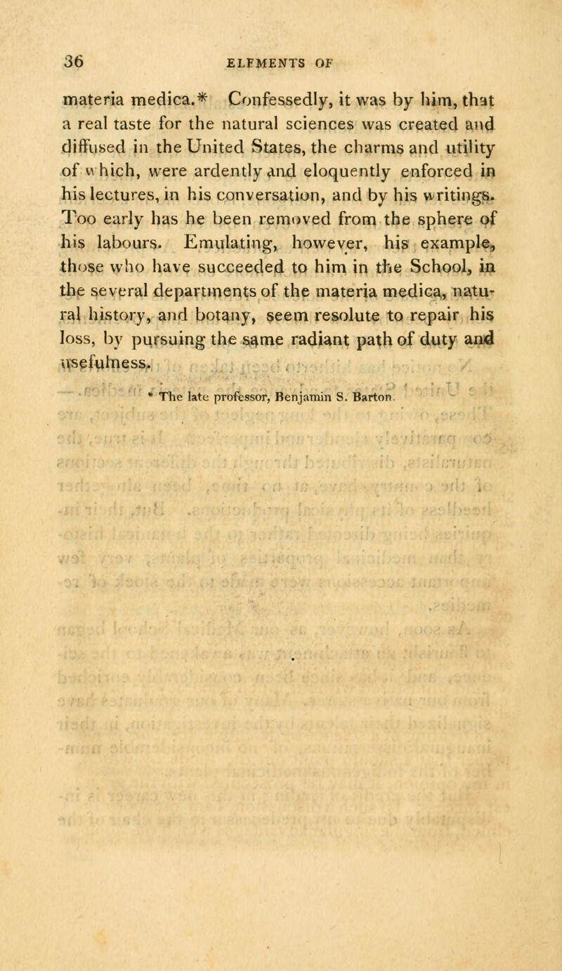 materia medica.* Confessedly, it was by him, that a real taste for the natural sciences was created and diffused in the United States, the charms and utility of which, were ardently and eloquently enforced in his lectures, in his conversation, and by his writings Too early has he been removed from the sphere pf his labours. Emulating, however, his example^ those who have succeeded to him in the School, i^ the several departH>e^^s of the materia mediGa^ ns^tq^ ral history, and botany, seem resolute to repair his loss, by pursuing the s^me radiant path of duty and ivsef^lness, * The late professor, Benjamin S. Barton