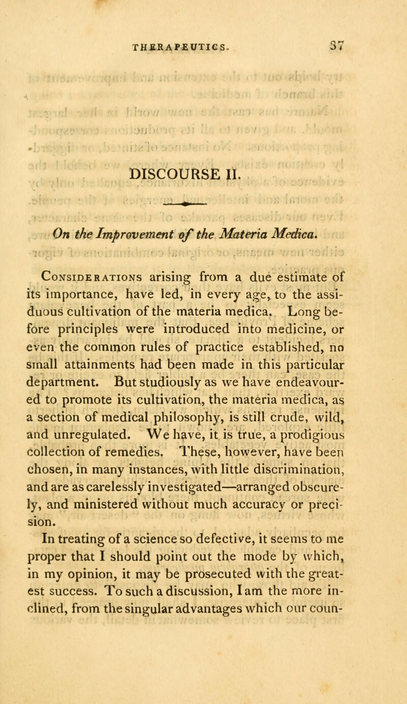 rsiii DISCOURSE II. On the Improvement of the Materia Medica. Considerations arising from a due estimate of its importance, have led, in every age, to the assi- duous cultivation of the materia medica. Long be- fore principles were introduced into medicine, or even the common rules of practice established, no small attainments had been made in this particular department. But studiously as we have endeavour- ed to promote its cultivation, the materia medica, as a section of medical philosophy, is still crude, wild, and unregulated. We have, it is true, a prodigious collection of remedies. These, however, have been chosen, in many instances, with little discrimination, and are as carelessly investigated—arranged obscure- ly, and ministered without much accuracy or preci- sion. In treating of a science so defective, it seems to me proper that I should point out the mode by which, in my opinion, it may be prosecuted with ihe great- est success. To such a discussion, lam the more in- clined, from the singular advantages which our coun-