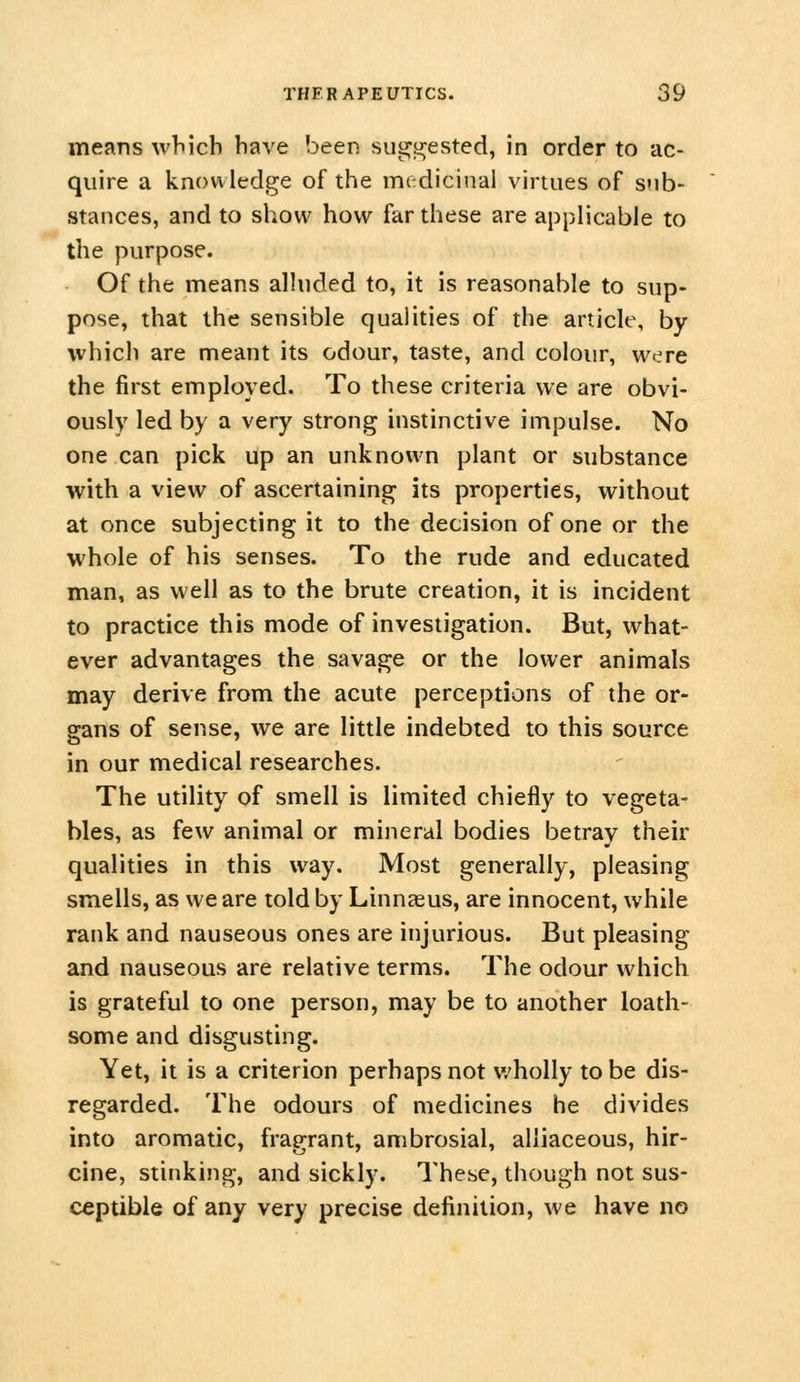 means which have been sui^yjested, in order to ac- quire a knowledge of the medicinal virtues of sub- stances, and to show how far these are applicable to the purpose. Of the means alluded to, it is reasonable to sup- pose, that the sensible qualities of the article, by which are meant its odour, taste, and colour, were the first employed. To these criteria we are obvi- ously led by a very strong instinctive impulse. No one can pick up an unknown plant or substance with a view of ascertaining its properties, without at once subjecting it to the decision of one or the whole of his senses. To the rude and educated man, as well as to the brute creation, it is incident to practice this mode of investigation. But, what- ever advantages the savage or the lower animals may derive from the acute perceptions of the or- gans of sense, we are little indebted to this source in our medical researches. The utility of smell is limited chiefly to vegeta- bles, as few animal or mineral bodies betray their qualities in this way. Most generally, pleasing smells, as we are told by Linnaeus, are innocent, while rank and nauseous ones are injurious. But pleasing and nauseous are relative terms. The odour which is grateful to one person, may be to another loath- some and disgusting. Yet, it is a criterion perhaps not wholly to be dis- regarded. The odours of medicines he divides into aromatic, fragrant, ambrosial, alliaceous, hir- cine, stinking, and sickly. These, though not sus- ceptible of any very precise definition, we have no