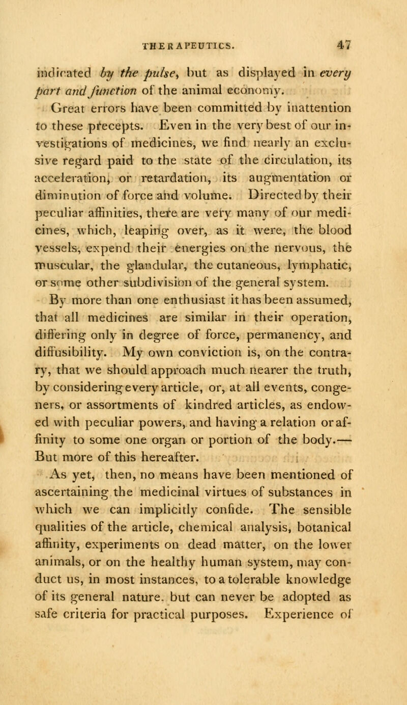 indirated by the pulse., l)ut as displayed in every part arid function of the animal economy. Great errors have been committed by inattention to these pi^eceiJts. Even in the very best of our in- restil^ations of medicines, we find nearly an exclu- sive regard paid to the state of the circulation, its acceleration^ or retardation, its augmentation or diminution of force and volume. Directed by their peculiar affinities, there are very many of our medi- cines, which, leaping over, as it were, the blood vessels, expend their energies on the nervous, the muscular, the glandular, the cutaneous, lymphatic, ersome other subdivision of the general system. By more than one enthusiast it has been assumed, that all medicines are similar in their operation, differing only in degree of force, permanency, and diffusibility. My own conviction is, on the contra- ry, that we should approach much nearer the truth, by considering every article, or, at all events, conge- ners, or assortments of kindred articles, as endow- ed with peculiar powers, and having a relation or af- finity to some one organ or portion of the body.— But more of this hereafter. As yetj then, no means have been mentioned of ascertaining the medicinal virtues of substances in which we can implicitly confide. The sensible qualities of the article, chemical analysis, botanical affinity, experiments on dead matter, on the lower animals, or on the healthy human system, may con- duct us, in most instances, to a tolerable knowledge of its general nature, but can never be adopted as safe criteria for practical purposes. Experience of