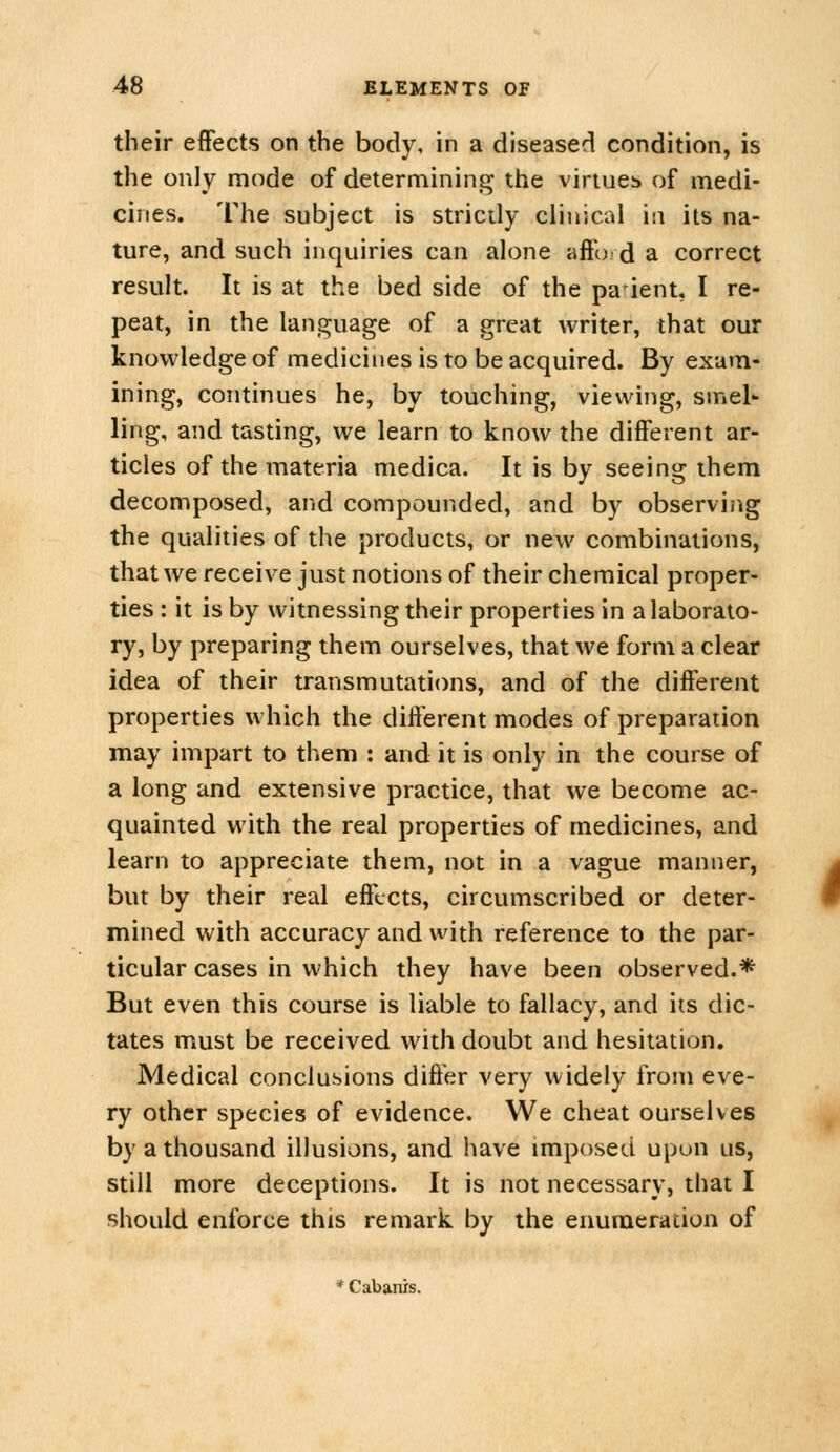 their effects on the body, in a diseased condition, is the only mode of determining the viriucb of medi- cines. The subject is stricdy clinical in its na- ture, and such inquiries can alone affoi d a correct result. It is at the bed side of the parent, I re- peat, in the language of a great writer, that our knowledge of medicines is to be acquired. By exam- ining, continues he, by touching, viewing, smel- ling, and tasting, we learn to know the different ar- ticles of the materia medica. It is by seeing ihem decomposed, and compounded, and by observing the qualities of the products, or new combinations, that we receive just notions of their chemical proper- ties : it is by witnessing their properties in a laborato- ry, by preparing them ourselves, that we form a clear idea of their transmutations, and of the different properties which the different modes of preparation may impart to them : and it is only in the course of a long and extensive practice, that we become ac- quainted with the real properties of medicines, and learn to appreciate them, not in a vague manner, but by their real effects, circumscribed or deter- mined with accuracy and with reference to the par- ticular cases in which they have been observed.* But even this course is liable to fallacy, and its dic- tates must be received with doubt and hesitation. Medical conclusions differ very widely from eve- ry other species of evidence. We cheat ourselves by a thousand illusions, and have imposed upon us, still more deceptions. It is not necessary, that I should enforce this remark by the enumeration of * Cabanxs.