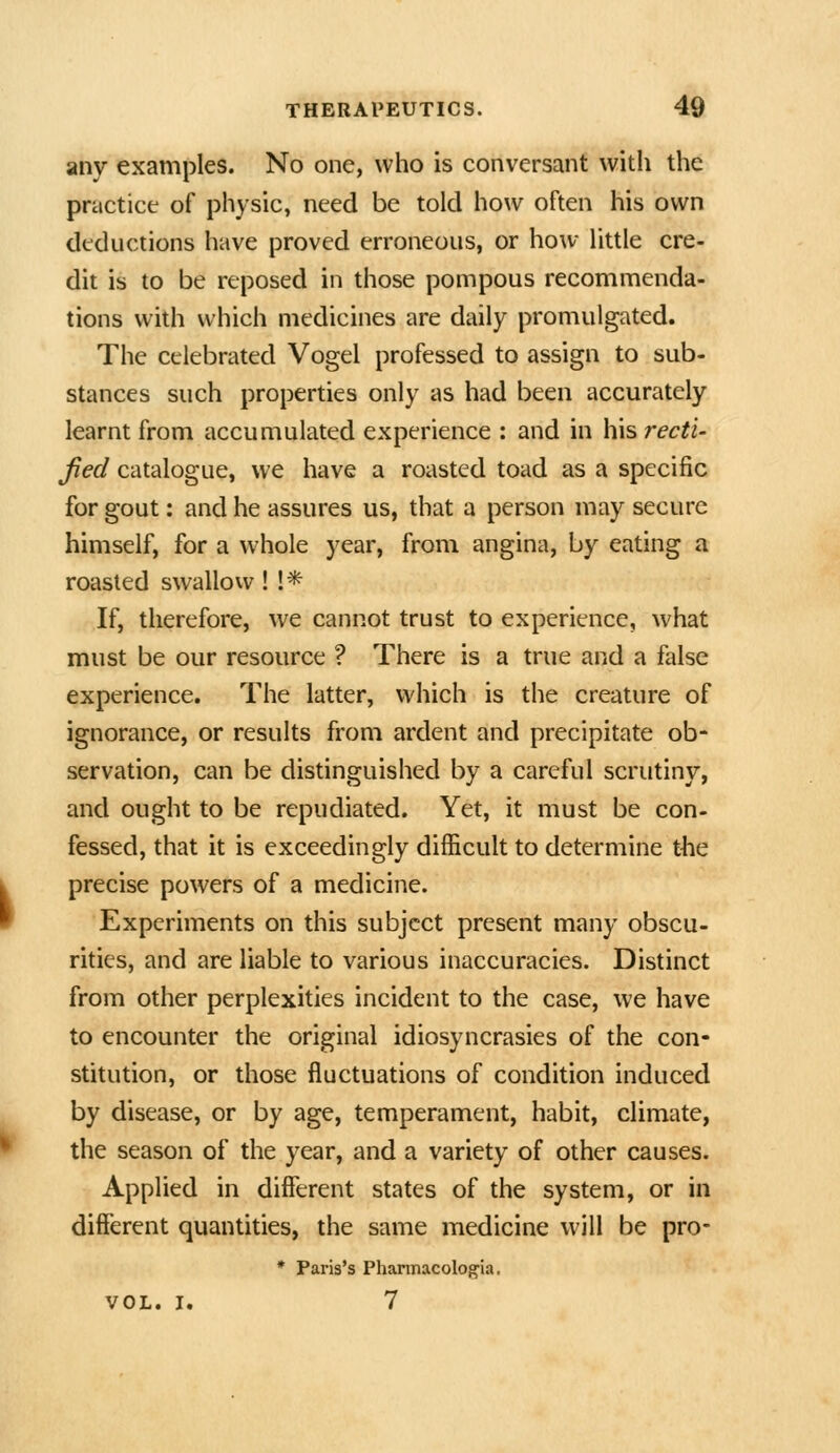 any examples. No one, who is conversant with the practice of physic, need be told how often his own deductions have proved erroneous, or how little cre- dit is to be reposed in those pompous recommenda- tions with which medicines are daily promulgated. The celebrated Vogel professed to assign to sub- stances such properties only as had been accurately learnt from accumulated experience : and in his recti- Jied catalogue, we have a roasted toad as a specific for gout: and he assures us, that a person may secure himself, for a whole year, from angina, by eating a roasted swallow! !* If, therefore, we cannot trust to experience, what must be our resource ? There is a true and a false experience. The latter, which is the creature of ignorance, or results from ardent and precipitate ob- servation, can be distinguished by a careful scrutiny, and ought to be repudiated. Yet, it must be con- fessed, that it is exceedingly difficult to determine the precise powers of a medicine. Experiments on this subject present many obscu- rities, and are liable to various inaccuracies. Distinct from other perplexities incident to the case, we have to encounter the original idiosyncrasies of the con- stitution, or those fluctuations of condition induced by disease, or by age, temperament, habit, climate, the season of the year, and a variety of other causes. Applied in different states of the system, or in different quantities, the same medicine will be pro- * Paris's Phannacolog'ia, VOL. I. 7