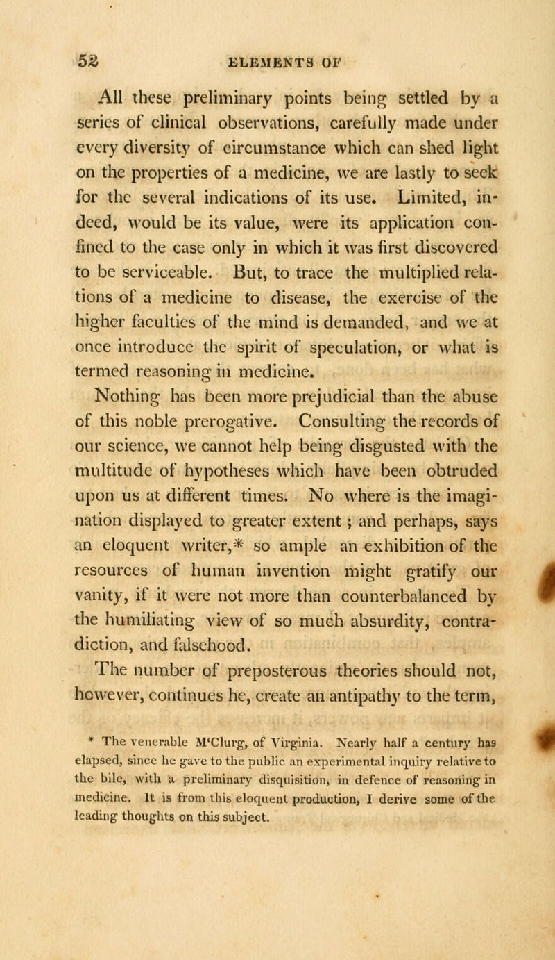 All these preliminary points being settled by a series of clinical observations, carefully made under every diversity of circumstance which can shed light on the properties of a medicine, we are lastly to seek for the several indications of its use. Limited, in- deed, would be its value, were its application con- fined to the case only in which it was first discovered to be serviceable. But, to trace the multiplied rela- tions of a medicine to disease, the exercise of the higher faculties of the mind is demanded, and we at once introduce the spirit of speculation, or what is termed reasoning in medicine. Nothing has been more prejudicial than the abuse of this noble prerogative. Consulting the records of our science, we cannot help being disgusted with the multitude of hypotheses which have been obtruded upon us at different times. No where is the imagi- nation displayed to greater extent; and perhaps, says an eloquent writer,* so ample an exhibition of the resources of human invention might gratify our vanity, if it were not more than counterbalanced by the humiliating view of so much absurdity, contra- diction, and falsehood. The number of preposterous theories should not, however, continues he, create an antipathy to the term, * The venerable M'Clurg-, of Virginia, Nearly half a century has elapsed, since he gave to the public an experimental inquiry relative to the bile, with a preliminary disquisition, in defence of reasoning in medicine. It is from this eloquent production, I derive some of the leading thoughts on this subject.