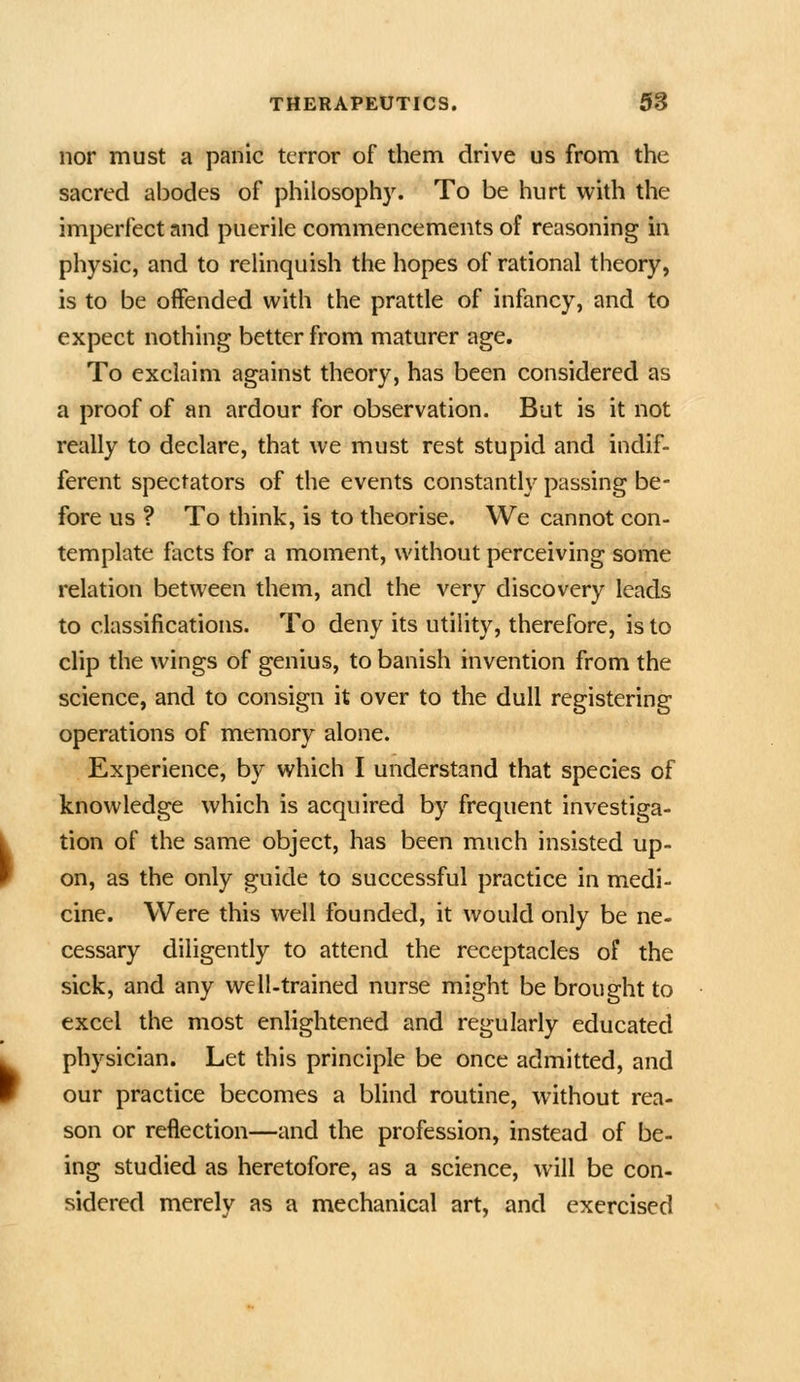 nor must a panic terror of them drive us from the sacred abodes of philosophy. To be hurt with the imperfect and puerile commencements of reasoning in physic, and to relinquish the hopes of rational theory, is to be offended with the prattle of infancy, and to expect nothing better from maturer age. To exclaim against theory, has been considered as a proof of an ardour for observation. But is it not really to declare, that Ave must rest stupid and indif- ferent spectators of the events constantly passing be- fore us ? To think, is to theorise. We cannot con- template facts for a moment, without perceiving some relation between them, and the very discovery leads to classifications. To deny its utility, therefore, is to clip the wings of genius, to banish invention from the science, and to consign it over to the dull registering operations of memory alone. Experience, by which I understand that species of knowledge which is acquired by frequent investiga- tion of the same object, has been much insisted up- on, as the only guide to successful practice in medi- cine. Were this well founded, it would only be ne- cessary diligently to attend the receptacles of the sick, and any well-trained nurse might be brought to excel the most enlightened and regularly educated physician. Let this principle be once admitted, and our practice becomes a blind routine, without rea- son or reflection—and the profession, instead of be- ing studied as heretofore, as a science, will be con- sidered merely as a mechanical art, and exercised