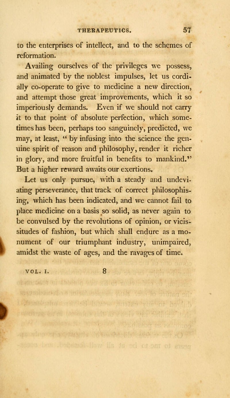 to the enterprises of intellect, and to the schemes of reformation. Availing ourselves of the privileges we possess, and animated by the noblest impulses, let us cordi- ally co-operate to give to medicine a new direction, and attempt those great improvements, which it so imperiously demands. Even if we should not carry it to that point of absolute perfection, which some- times has been, perhaps too sanguinely, predicted, we may, at least,  by infusing into the science the gen- uine spirit of reason and philosophy, render it richer in glory, and more fruitful in benefits to mankind. But a higher reward awaits our exertions. Let us only pursue, with a steady and undevi- ating perseverance, that track of correct philosophis- ing, which has been indicated, and we cannot fail to place medicine on a basis so solid, as never again to be convulsed by the revolutions of opinion, or vicis- situdes of fashion, but which shall endure as a mo- nument of our triumphant industry, unimpaired, amidst the waste of ages, and the ravages of time. VOL. I. 8