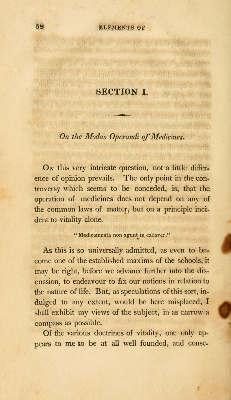 SECTION I. On the Modus Operandi of Medicines. On this very intricate question, not a little differ- ence of opinion prevails. The only point in the con- troversy which seems to be conceded, is, that the operation of medicines does not depend on any of the common laws of matter, but on a principle inci- dent to vitality alone.  Medicamenta non agunt in cadaver. As this is so universally admitted, as even to be- come one of the established maxims of the schools, it may be right, before we advance further into the dis- cussion, to endeavour to fix our notions in relation to the nature of life. But, as speculations of this sort, in- dulged to any extent, would be here misplaced, I shall exhibit my views of the subject, in as narrow a compass as possible. Of the various doctrines of vitality, one olily ap- pears to me to be at all well founded, and conse-