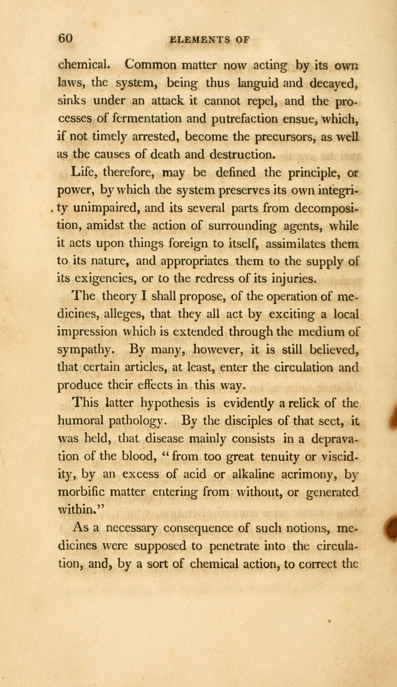 chemical. Common matter now acting by its own laws, the system, being thus languid and decayed, sinks under an attack it cannot repel, and the pro- cesses of fermentation and putrefaction ensue, which, if not timely arrested, become the precursors, as well as the causes of death and destruction. Life, therefore, may be defined the principle, or power, by which the system preserves its own integri- ty unimpaired, and its several parts from decomposi- tion, amidst the action of surrounding agents, while it acts upon things foreign to itself, assimilates them to its nature, and appropriates them to the supply of its exigencies, or to the redress of its injuries. The theory I shall propose, of the operation of me- dicines, alleges, that they all act by exciting a local impression which is extended through the medium of sympathy. By many, however, it is still believed, that certain articles, at least, enter the circulation and produce their effects in this way. This latter hypothesis is evidently a relick of the humoral pathology. By the disciples of that sect, it was held, that disease mainly consists in a deprava- tion of the blood,  from too great tenuity or viscid- ity, by an excess of acid or alkaline acrimony, by morbific matter entering from without, or generated within. As a necessary consequence of such notions, me- dicines were supposed to penetrate into the circula- tion, and, by a sort of chemical action, to correct the