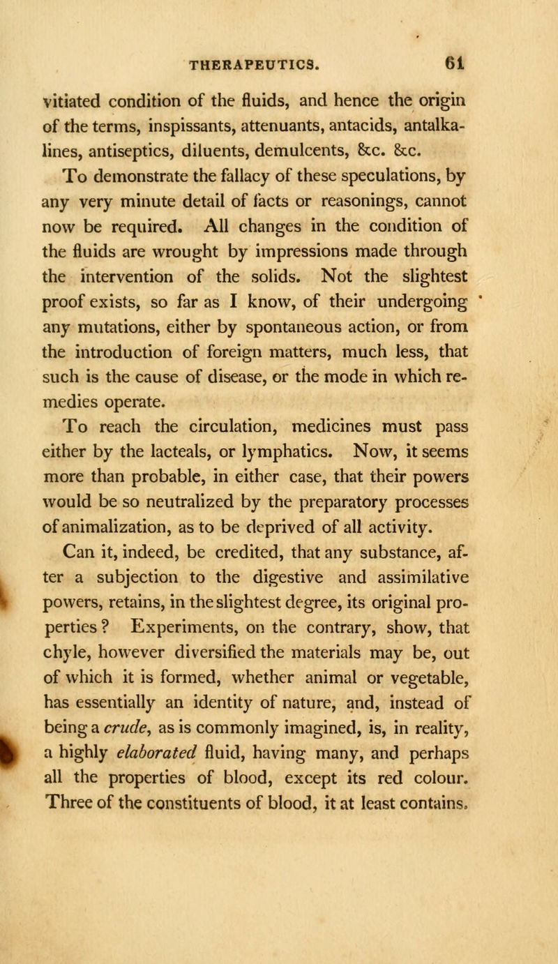 vitiated condition of the fluids, and hence the origin of the terms, inspissants, attenuants, antacids, antalka- lines, antiseptics, diluents, dennulcents, &c. &c. To demonstrate the fallacy of these speculations, by any very minute detail of facts or reasonings, cannot now be required. All changes in the condition of the fluids are wrought by impressions made through the intervention of the solids. Not the slightest proof exists, so far as I know, of their undergoing any mutations, either by spontaneous action, or from the introduction of foreign matters, much less, that such is the cause of disease, or the mode in which re- medies operate. To reach the circulation, medicines must pass either by the lacteals, or lymphatics. Now, it seems more than probable, in either case, that their powers would be so neutralized by the preparatory processes ofanimalization, as to be deprived of all activity. Can it, indeed, be credited, that any substance, af- ter a subjection to the digestive and assimilative powers, retains, in the slightest degree, its original pro- perties ? Experiments, on the contrary, show, that chyle, however diversified the materials may be, out of which it is formed, whether animal or vegetable, has essentially an identity of nature, and, instead of being a crude, as is commonly imagined, is, in reality, a highly elaborated fluid, having many, and perhaps all the properties of blood, except its red colour. Three of the constituents of blood, it at least contains.