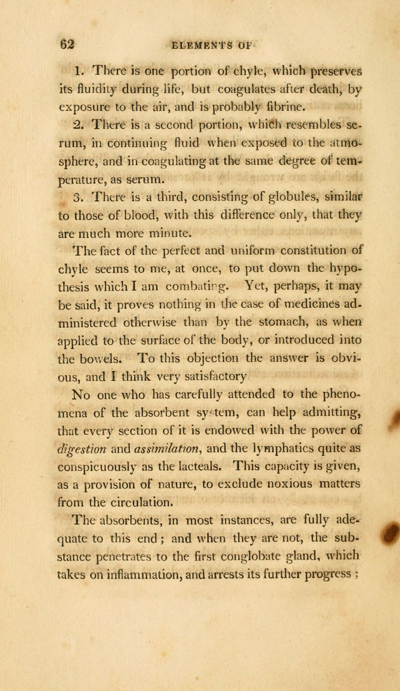 1. There is one portion of chyle, which preserves its fluidity during life, but coagulates after death, by exposure to the air, and is probably ftbrine. 2. There is a second portion, vvhi(*li resembles se- rum, in continuing fluid when exposed to the atmo- sphere, and in coagulating at the same degree of tem- J)erature, as serum. 3. There is a third, consisting of globules, similar to those of blood, with this difference only, that they are much more minute. The fact of the perfect and uniform constitution of chyle seems to me, at once, to put down the hypo- thesis which I am combatirg. Yet, perhaps, it may be said, it proves nothing in die case of medicines ad- ministered otherwise than by the stomach, as when applied to the surface of the body, or introduced into the bowels. To this objection the answer is obvi- ous, and I think very satisfactory No one who has carefully attended to the pheno- mena of the absorbent system, can help admitting, that every section of it is endowed with the power of digestion and assiinilatwn, and the lymphatics quite as conspicuously as the lacteals. This capacity is given, as a provision of nature, to exclude noxious matters from the circulation. The absorbents, in most instances, are fully ade- quate to this end ; and when they are not, the sub- stance penetrates to the first conglobate gland, which takes on inflammation, and arrests its further progress ;