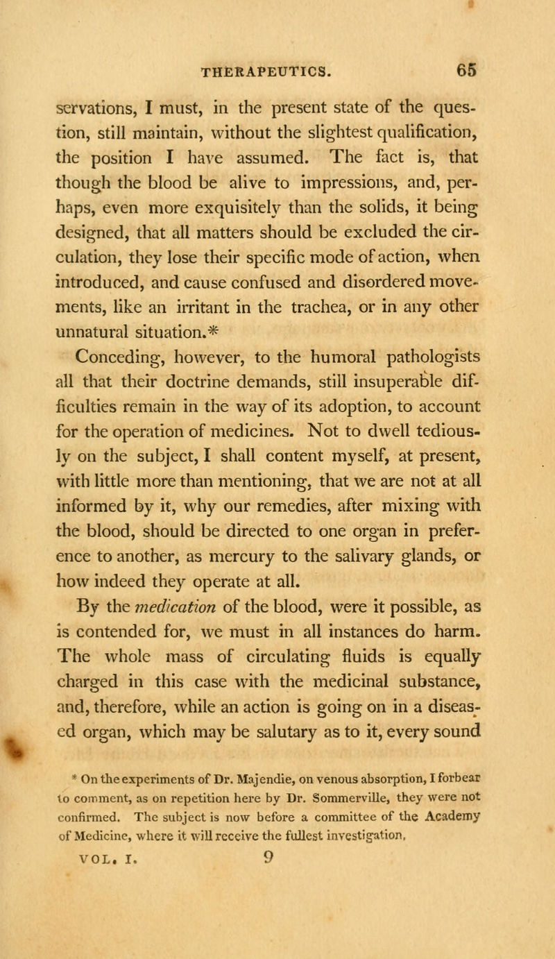 servations, I must, in the present state of the ques- tion, still maintain, without the slightest qualification, the position I have assumed. The fact is, that though the blood be alive to impressions, and, per- haps, even more exquisitely than the solids, it being designed, that all matters should be excluded the cir- culation, they lose their specific mode of action, when introduced, and cause confused and disordered move- ments, like an irritant in the trachea, or in any other unnatural situation.* Conceding, however, to the humoral pathologists all that their doctrine demands, still insuperable dif- ficulties remain in the way of its adoption, to account for the operation of medicines. Not to dwell tedious- ly on the subject, I shall content myself, at present, with little more than mentioning, that we are not at all informed by it, why our remedies, after mixing with the blood, should be directed to one organ in prefer- ence to another, as mercury to the salivary glands, or how indeed they operate at all. By the medication of the blood, were it possible, as is contended for, we must in all instances do harm. The whole mass of circulating fluids is equally charged in this case with the medicinal substance, and, therefore, while an action is going on in a diseas- ed organ, which may be salutary as to it, every sound * On the experiments of Dr. Majendie, on venous absorption, I forbear to comment, as on repetition here by Dr. Sommerville, they were not confirmed. The subject is now before a committee of the Academy of Medicine, where it will receive the fullest investigation, VOL, I. 9