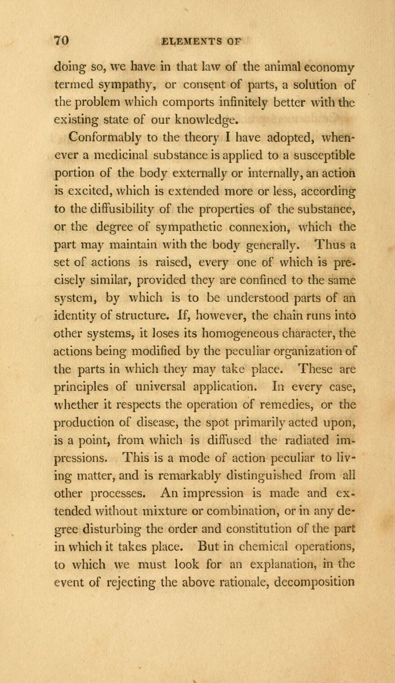 doing so, we have in that law of the animal economy termed sympathy, or consent of parts, a solution of the problem which comports infinitely better with the existing state of our knowledge. Conformably to the theory I have adopted, when- ever a medicinal substance is applied to a susceptible portion of the body externally or internally, an action is excited, which is extended more or less, according to the difFusibility of the properties of the substance, or the degree of sympathetic connexion, which the part may maintain with the body generally. Thus a set of actions is raised, every one of which is pre- cisely similar, provided they are confined to the same system, by which is to be understood parts of an identity of structure. If, liowever, the chain runs into other systems, it loses its homogeneous character, the actions being modified by the peculiar organization of the parts in which they may take place. These are principles of universal application. In every case, whether it respects the operation of remedies, or the production of disease, the spot primarily acted upon, is a point, from which is diffused the radiated im- pressions. This is a mode of action peculiar to liv- ing matter, and is remarkably distinguished from all other processes. An impression is made and ex- tended without mixture or combination, or in any de- gree disturbing the order and constitution of the part in which it takes place. But in chemical operations, to which we must look for an explanation, in the event of rejecting the above rationale, decomposition