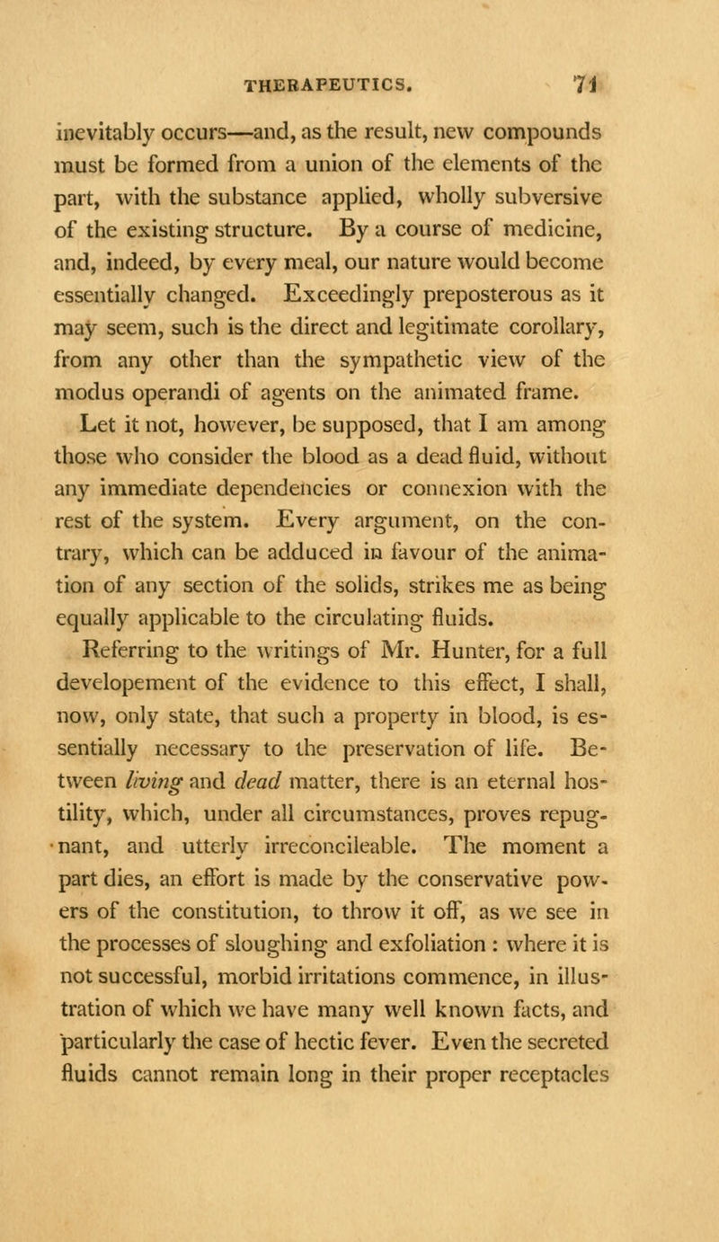 inevitably occurs—and, as the result, new compounds must be formed from a union of the elements of the part, with the substance applied, wholly subversive of the existing structure. By a course of medicine, and, indeed, by every meal, our nature would become essentially changed. Exceedingly preposterous as it may seem, such is the direct and legitimate corollary, from any other than the sympathetic view of the modus operandi of agents on the animated frame. Let it not, however, be supposed, that I am among those who consider the blood as a dead fluid, without any immediate dependencies or connexion with the rest of the system. Every argument, on the con- trary, which can be adduced in favour of the anima- tion of any section of the solids, strikes me as being equally applicable to the circulating fluids. Referring to the writings of Mr. Hunter, for a full developement of the evidence to this efifect, I shall, now, only state, that such a property in blood, is es- sentially necessary to the preservation of life. Be- tween living and dead matter, there is an eternal hos- tility, which, under all circumstances, proves repug- •nant, and utterly irreconcileable. The moment a part dies, an effort is made by the conservative pow- ers of the constitution, to throw it off, as we see in the processes of sloughing and exfoliation : where it is not successful, morbid irritations commence, in illus- tration of which we have many well known facts, and ■particularly the case of hectic fever. Even the secreted fluids cannot remain long in their proper receptacles