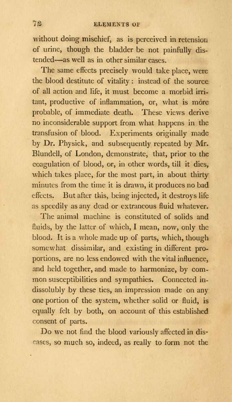 without doing mischief, as is perceived in retension of urine, though the bladder be not painfully dis- tended—as well as in other similar cases. The same effects precisely would take place, were the blood destitute of vitality: instead of the source of all action and life, it must become a morbid irri- tant, productive of inflammation, or, what is more probable, of immediate death. These views derive no inconsiderable support from what happens in the transfusion of blood. Experiments originally made by Dr. Physick, and subsequently repeated by Mr. Blundell, of London, demonstrate, that, prior to the coagulation of blood, or, in other words, till it dies, which takes place, for the most part, in about thirty minutes from the time it is drawn, it produces no bad effects. But after this, being injected, it destroys life as speedily as any dead or extraneous fluid whatever. The animal machine is constituted of solids and fluids, by the latter of which, I mean, now, only the blood. It is a whole made up of parts, which, though somewhat dissimilar, and existing in different pro- portions, are no less endowed with the vital influence, and held together, and made to harmonize, by com- mon susceptibilities and sympathies. Connected in- dissolubly by these ties, an impression made on any one portion of the system, whether solid or fluid, is equally felt by both, on account of this established consent of parts. Do we not find the blood variously affected in dis- eases, so much so, indeed, as really to form not the