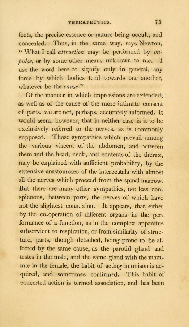 fects, the precise essence or nature being occult, and concealed. Thus, in the same way, says Newton,  What I call attraction may be performed by im- pulse^ or by some other means unknown to me. I use the word here to signify only in general, any force by which bodies tend towards one another, whatever be the caused Of the manner in which impressions are extended, as well as of the cause of the more intimate consent of parts, we are not, perhaps, accurately informed. It would seem, however, that in neither case is it to be exclusively referred to the nerves, as is commonly supposed. Those sympathies which prevail among the various viscera of the abdomen, and between them and the head, neck, and contents of the thorax, may be explained with sufficient probability, by the extensive anastomoses of the intercostals with almost all the nerves which proceed from the spinal marrow. But there are many other sympathies, not less con- spicuous, between parts, the nerves of which have not the slightest connexion. It appears, that, either by the co-operation of different organs in the per- formance of a function, as in the complex apparatus subservient to respiration, or from similarity of struc- ture, parts, though detached, being prone to be af- fected by the same cause, as the parotid gland and testes in the male, and the same gland with the mam- mce in the female, the habit of acting in unison is ac- quired, and sometimes confirmed. This habit of concerted action is termed association, and has been