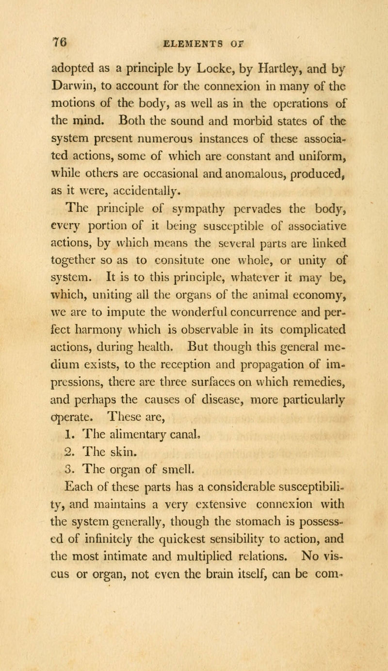 adopted as a principle by Locke, by Hardey, and by Darwin, to account for the connexion in many of the motions of the body, as well as in the operations of the mind. Both the sound and morbid states of the system present numerous instances of these associa- ted actions, some of which are constant and uniform, while others are occasional and anomalous, produced, as it were, accidentally. The principle of sympathy pervades the body, every portion of it being susceptible of associative actions, by which means the several parts are linked together so as to consitute one whole, or unity of system. It is to this principle, whatever it may be, which, uniting all the organs of the animal economy, we are to impute the wonderful concurrence and per- fect harmony which is observable in its complicated actions, during health. But though this general me- dium exists, to the reception and propagation of im- pressions, there are three surfaces on which remedies, and perhaps the causes of disease, more particularly q:)erate. These are, 1. The alimentary canaL 2. The skin. 3. The organ of smell. Each of these parts has a considerable susceptibili- ty, and maintains a very extensive connexion with the system generally, though the stomach is possess- ed of infinitely the quickest sensibility to action, and the most intimate and multiplied relations. No vis- cus or organ, not even the brain itself, can be com-