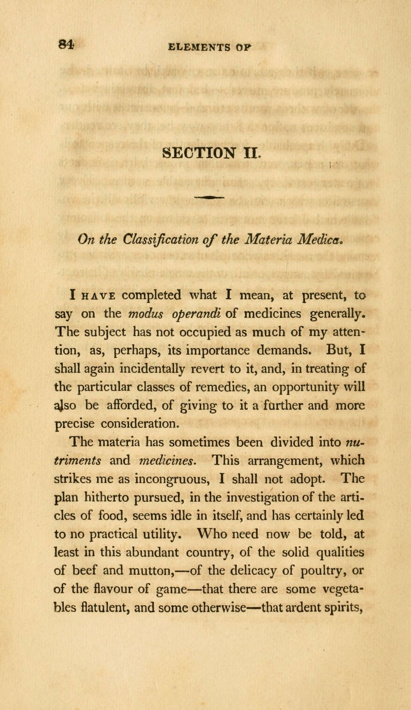 SECTION II. On the Classification of the Materia Medica, I HAVE completed what I mean, at present, to say on the modus operandi of medicines generally. The subject has not occupied as much of my atten- tion, as, perhaps, its importance demands. But, I shall again incidentally revert to it, and, in treating of the particular classes of remedies, an opportunity will ajso be afforded, of giving to it a further and more precise consideration. The materia has sometimes been divided into nu- triments and ?nedicines. This arrangement, which strikes me as incongruous, I shall not adopt. The plan hitherto pursued, in the investigation of the arti- cles of food, seems idle in itself, and has certainly led to no practical utility. Who need now be told, at least in this abundant country, of the solid qualities of beef and mutton,—of the delicacy of poultry, or of the flavour of game—that there are some vegeta- bles flatulent, and some otherwise—that ardent spirits.