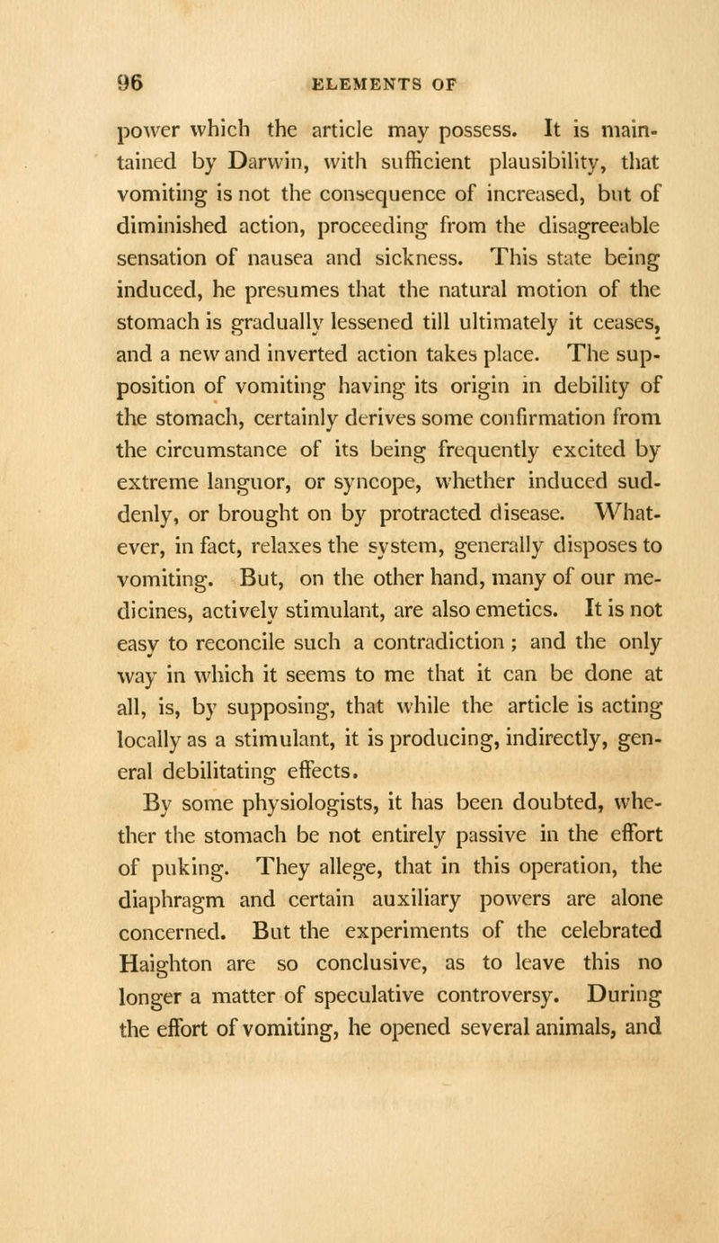 power which the article may possess. It is main- tained by Darwin, with sufficient plausibility, that vomiting is not the consequence of increased, but of diminished action, proceeding from the disagreeable sensation of nausea and sickness. This state being induced, he presumes that the natural motion of the stomach is gradually lessened till ultimately it ceases, and a new and inverted action takes place. The sup- position of vomiting having its origin in debility of the stomach, certainly derives some confirmation from the circumstance of its being frequently excited by extreme languor, or syncope, whether induced sud- denly, or brought on by protracted disease. What- ever, in fact, relaxes the system, generally disposes to vomiting. But, on the other hand, many of our me- dicines, actively stimulant, are also emetics. It is not easy to reconcile such a contradiction ; and the only way in which it seems to me that it can be done at all, is, by supposing, that while the article is acting locally as a stimulant, it is producing, indirectly, gen- eral debilitating effects. By some physiologists, it has been doubted, whe- ther the stomach be not entirely passive in the effort of puking. They allege, that in this operation, the diaphragm and certain auxiliary powers are alone concerned. But the experiments of the celebrated Haighton are so conclusive, as to leave this no longer a matter of speculative controversy. During the effort of vomiting, he opened several animals, and