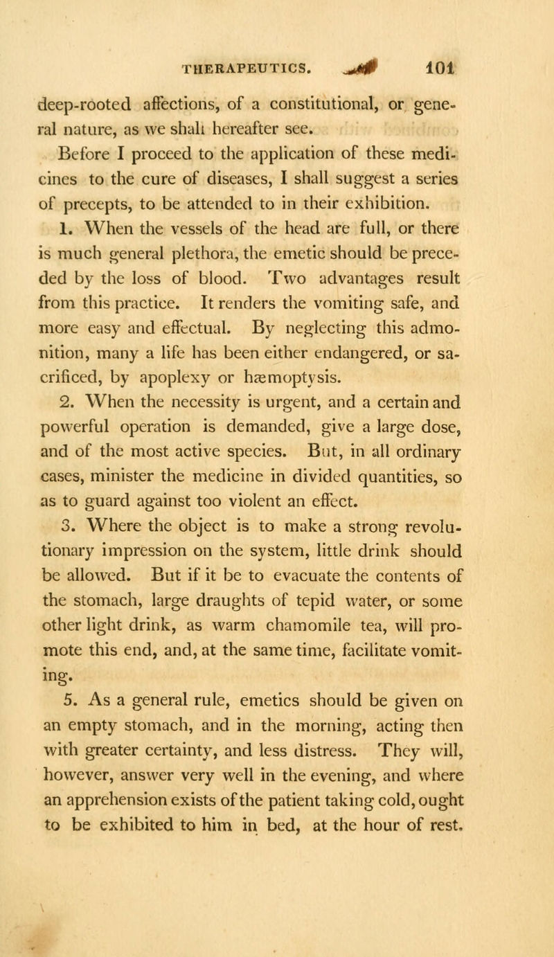 deep-rooted affections, of a constitutional, or gene- ral nature, as we shah hereafter see. Before I proceed to the application of these medi- cines to the cure of diseases, I shall suggest a series of precepts, to be attended to in their exhibition. 1. When the vessels of the head are full, or there is much general plethora, the emetic should be prece- ded by the loss of blood. Two advantages result from this practice. It renders the vomiting safe, and more easy and effectual. By neglecting this admo- nition, many a life has been either endangered, or sa- crificed, by apoplexy or haemoptysis. 2. When the necessity is urgent, and a certain and powerful operation is demanded, give a large dose, and of the most active species. But, in all ordinary cases, minister the medicine in divided quantities, so as to guard against too violent an effect. 3. Where the object is to make a strong revolu- tionary impression on the system, little drink should be allowed. But if it be to evacuate the contents of the stomach, large draughts of tepid water, or some other light drink, as warm chamomile tea, will pro- mote this end, and, at the same time, facilitate vomit- ing. 5. As a general rule, emetics should be given on an empty stomach, and in the morning, acting then with greater certainty, and less distress. They will, however, answer very well in the evening, and where an apprehension exists of the patient taking cold, ought to be exhibited to him in bed, at the hour of rest.