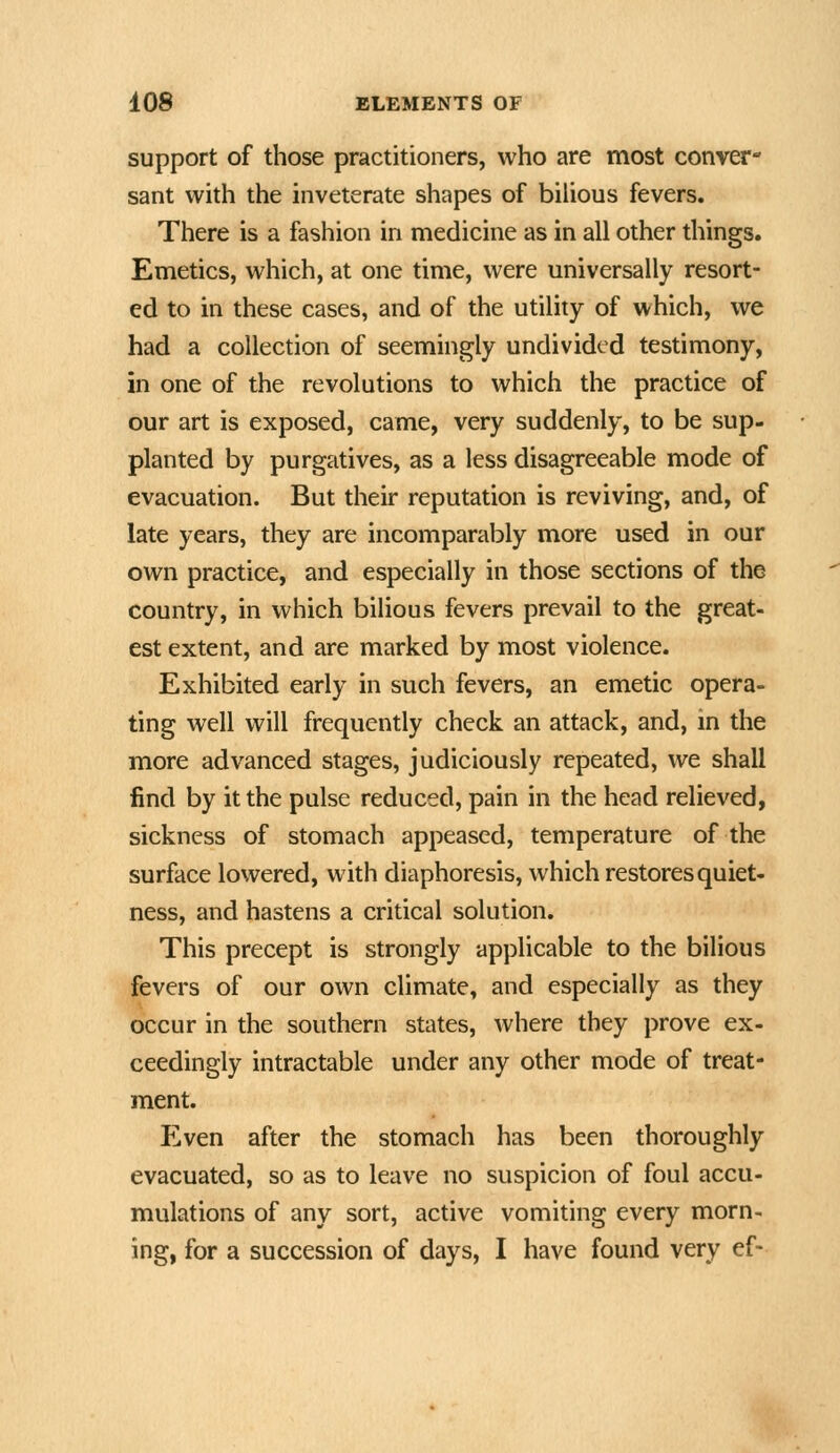 support of those practitioners, who are most conver- sant with the inveterate shapes of bilious fevers. There is a fashion in medicine as in all other things. Emetics, which, at one time, were universally resort- ed to in these cases, and of the utility of which, we had a collection of seemingly undivided testimony, in one of the revolutions to which the practice of our art is exposed, came, very suddenly, to be sup- planted by purgatives, as a less disagreeable mode of evacuation. But their reputation is reviving, and, of late years, they are incomparably more used in our own practice, and especially in those sections of the country, in which bilious fevers prevail to the great- est extent, and are marked by most violence. Exhibited early in such fevers, an emetic opera- ting well will frequently check an attack, and, in the more advanced stages, judiciously repeated, we shall find by it the pulse reduced, pain in the head relieved, sickness of stomach appeased, temperature of the surface lowered, with diaphoresis, which restores quiet- ness, and hastens a critical solution. This precept is strongly applicable to the bilious fevers of our own climate, and especially as they occur in the southern states, where they prove ex- ceedingly intractable under any other mode of treat- ment. Even after the stomach has been thoroughly evacuated, so as to leave no suspicion of foul accu- mulations of any sort, active vomiting every morn- ing, for a succession of days, I have found very ef-