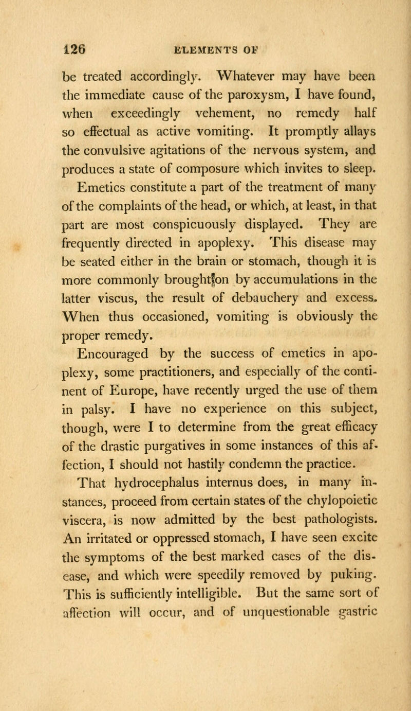 be treated accordingly. Whatever may have been the immediate cause of the paroxysm, I have found, when exceedingly vehement, no remedy half so eflfectual as active vomiting. It promptly allays the convulsive agitations of the nervous system, and produces a state of composure which invites to sleep. Emetics constitute a part of the treatment of many of the complaints of the head, or which, at least, in that part are most conspicuously displayed. They are frequently directed in apoplexy. This disease may be seated either in the brain or stomach, though it is more commonly broughtfon by accumulations in the latter viscus, the result of debauchery and excess. When thus occasioned, vomiting is obviously the proper remedy. Encouraged by the success of emetics in apo- plexy, some practitioners, and especially of the conti- nent of Europe, have recently urged the use of them in palsy. I have no experience on this subject, though, were I to determine from the great efficacy of the drastic purgatives in some instances of this af. fection, I should not hastih' condemn the practice. That hydrocephalus internus does, in many in- stances, proceed from certain states of the chylopoietic viscera, is now admitted by the best pathologists. An irritated or oppressed stomach, I have seen excite the symptoms of the best marked cases of the dis- ease, and which were speedily removed by puking. This is sufficiently intelligilDle. But the same sort of affection will occur, and of unquestionable gastric