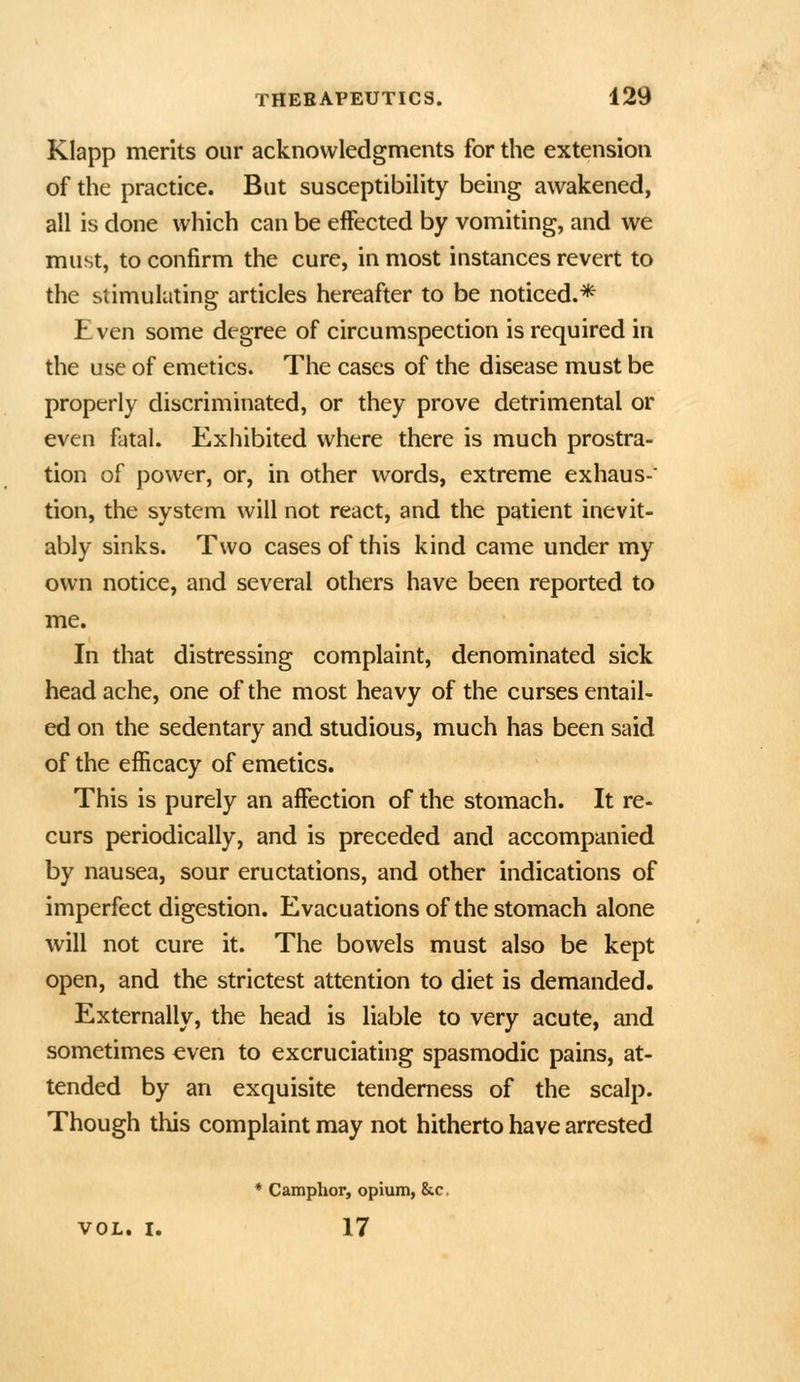 Klapp merits our acknowledgments for the extension of the practice. But susceptibihty being awakened, all is done which can be effected by vomiting, and we must, to confirm the cure, in most instances revert to the stimulating articles hereafter to be noticed.* Even some degree of circumspection is required in the use of emetics. The cases of the disease must be properly discriminated, or they prove detrimental or even fatal. Exhibited where there is much prostra- tion of power, or, in other words, extreme exhaus-' tion, the system will not react, and the patient inevit- ably sinks. Two cases of this kind came under my own notice, and several others have been reported to me. In that distressing complaint, denominated sick head ache, one of the most heavy of the curses entail- ed on the sedentary and studious, much has been said of the efficacy of emetics. This is purely an affection of the stomach. It re- curs periodically, and is preceded and accompanied by nausea, sour eructations, and other indications of imperfect digestion. Evacuations of the stomach alone will not cure it. The bowels must also be kept open, and the strictest attention to diet is demanded. Externally, the head is liable to very acute, and sometimes €ven to excruciating spasmodic pains, at- tended by an exquisite tenderness of the scalp. Though this complaint may not hitherto have arrested * Camphor, opium, &c. VOL. I. 17