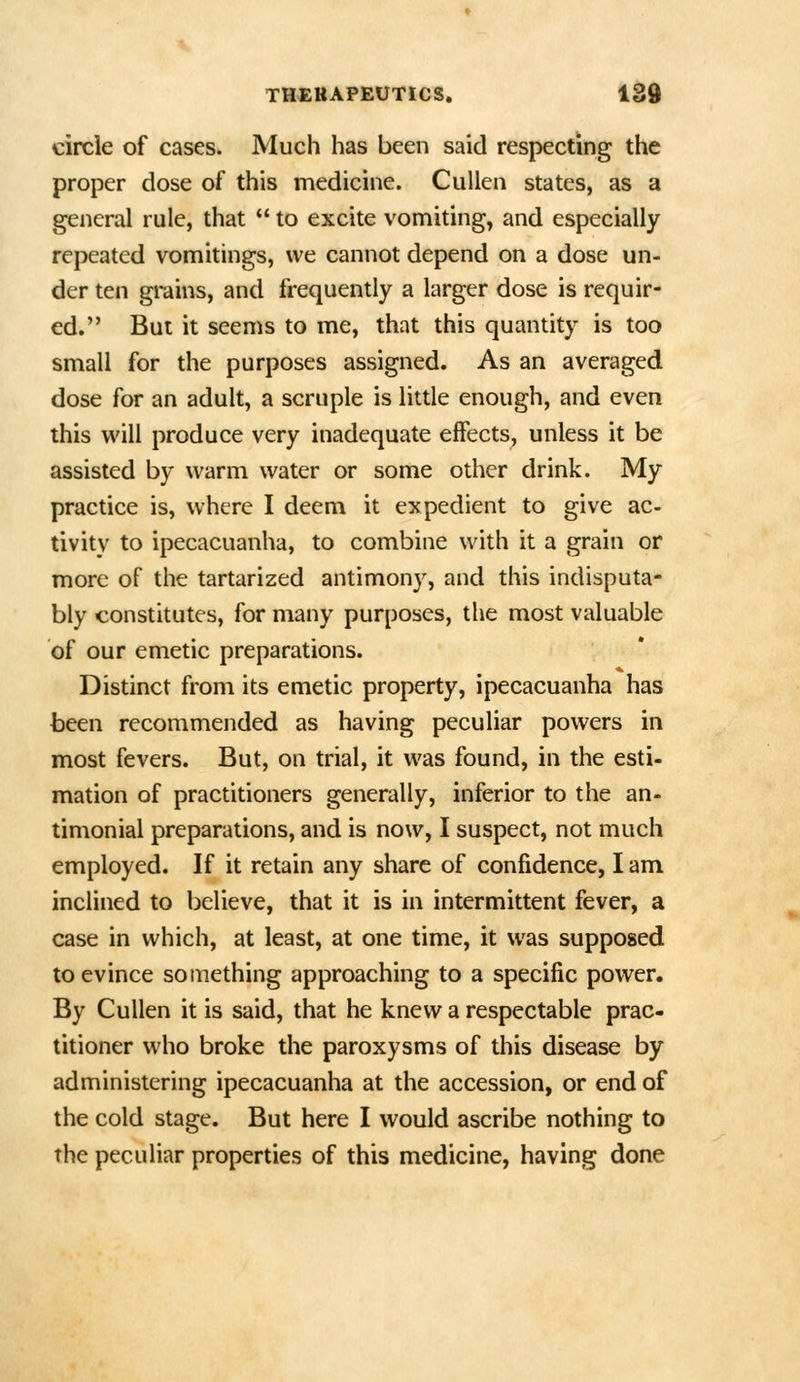 circle of cases. Much has been said respecting the proper dose of this medicine. CuUen states, as a general rule, that  to excite vomiting, and especially repeated vomitings, we cannot depend on a dose un- der ten grains, and frequently a larger dose is requir- ed. But it seems to me, that this quantity is too small for the purposes assigned. As an averaged dose for an adult, a scruple is little enough, and even this will produce very inadequate effects, unless it be assisted by warm water or some other drink. My practice is, where I deem it expedient to give ac- tivity to ipecacuanha, to combine with it a grain or more of the tartarized antimony, and this indisputa- bly constitutes, for many purposes, the most valuable of our emetic preparations. Distinct from its emetic property, ipecacuanha has been recommended as having peculiar powers in most fevers. But, on trial, it was found, in the esti- mation of practitioners generally, inferior to the an- timonial preparations, and is now, I suspect, not much employed. If it retain any share of confidence, I am inclined to believe, that it is in intermittent fever, a case in which, at least, at one time, it was supposed to evince something approaching to a specific power. By Cullen it is said, that he knew a respectable prac- titioner who broke the paroxysms of this disease by administering ipecacuanha at the accession, or end of the cold stage. But here I would ascribe nothing to the peculiar properties of this medicine, having done