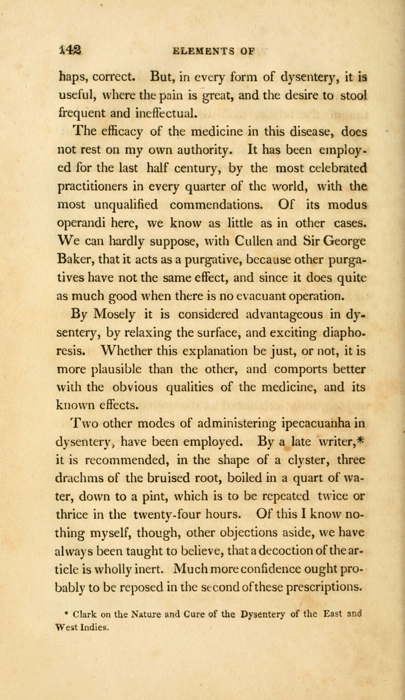 haps, correct. But, in every form of dysentery, it is useful, where the pain is great, and the desire to stool frequent and ineffectual. The efficacy of the medicine in this disease, does not rest on my own authority. It has been employ- ed for the last half century, by the most celebrated practitioners in every quarter of the world, with the most unqualified commendations. Of its modus operandi here, we know as little as in other cases. We can hardly suppose, with Cullenand Sir George Baker, that it acts as a purgative, because other purga- tives have not the same effect, and since it does quite as much good when there is no evacuant operation. By Mosely it is considered advantageous in dy- sentery, by relaxing the surface, and exciting diapho- resis. Whether this explanation be just, or not, it is more plausible than the other, and comports better with the obvious qualities of the medicine, and its known effects. Two other modes of administering ipecacuanha in dysentery, have been employed. By a late writer,* it is recommended, in the shape of a clyster, three drachms of the bruised root, boiled in a quart of wa- ter, down to a pint, which is to be repeated twice or thrice in the twenty-four hours. Of this I know no- thing myself, though, other objections aside, we have always been taught to believe, that a decoction of the ar- ticle is wholly inert. Much more confidence ought pro- bably to be reposed in the second of these prescriptions. • Clark on the Nature and Cure of the Dysentery of the East an<j West Indies.