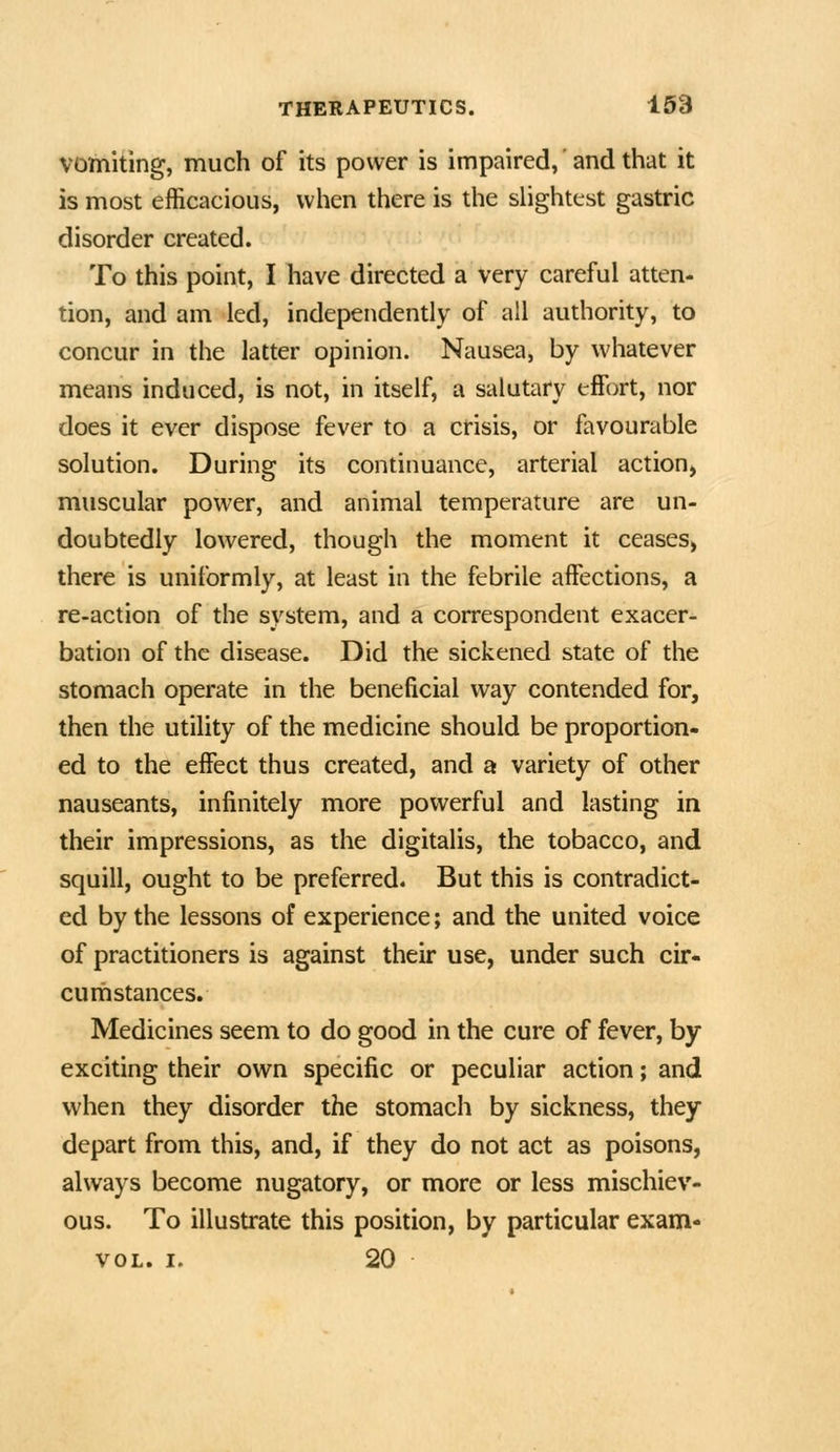 VOlhiting, much of its power is impaired, and that it is most efficacious, when there is the sHghtest gastric disorder created. To this point, I have directed a very careful atten- tion, and am led, independently of all authority, to concur in the latter opinion. Nausea, by whatever means induced, is not, in itself, a salutary effort, nor does it ever dispose fever to a crisis, or favourable solution. During its continuance, arterial action, muscular power, and animal temperature are un- doubtedly lowered, though the moment it ceases^ there is uniformly, at least in the febrile affections, a re-action of the system, and a correspondent exacer- bation of the disease. Did the sickened state of the stomach operate in the beneficial way contended for, then the utility of the medicine should be proportion- ed to the effect thus created, and a variety of other nauseants, infinitely more powerful and lasting in their impressions, as the digitalis, the tobacco, and squill, ought to be preferred. But this is contradict- ed by the lessons of experience; and the united voice of practitioners is against their use, under such cir- curh stances. Medicines seem to do good in the cure of fever, by exciting their own specific or peculiar action; and when they disorder the stomach by sickness, they depart from this, and, if they do not act as poisons, always become nugatory, or more or less mischiev- ous. To illustrate this position, by particular exam- voL. I. 20