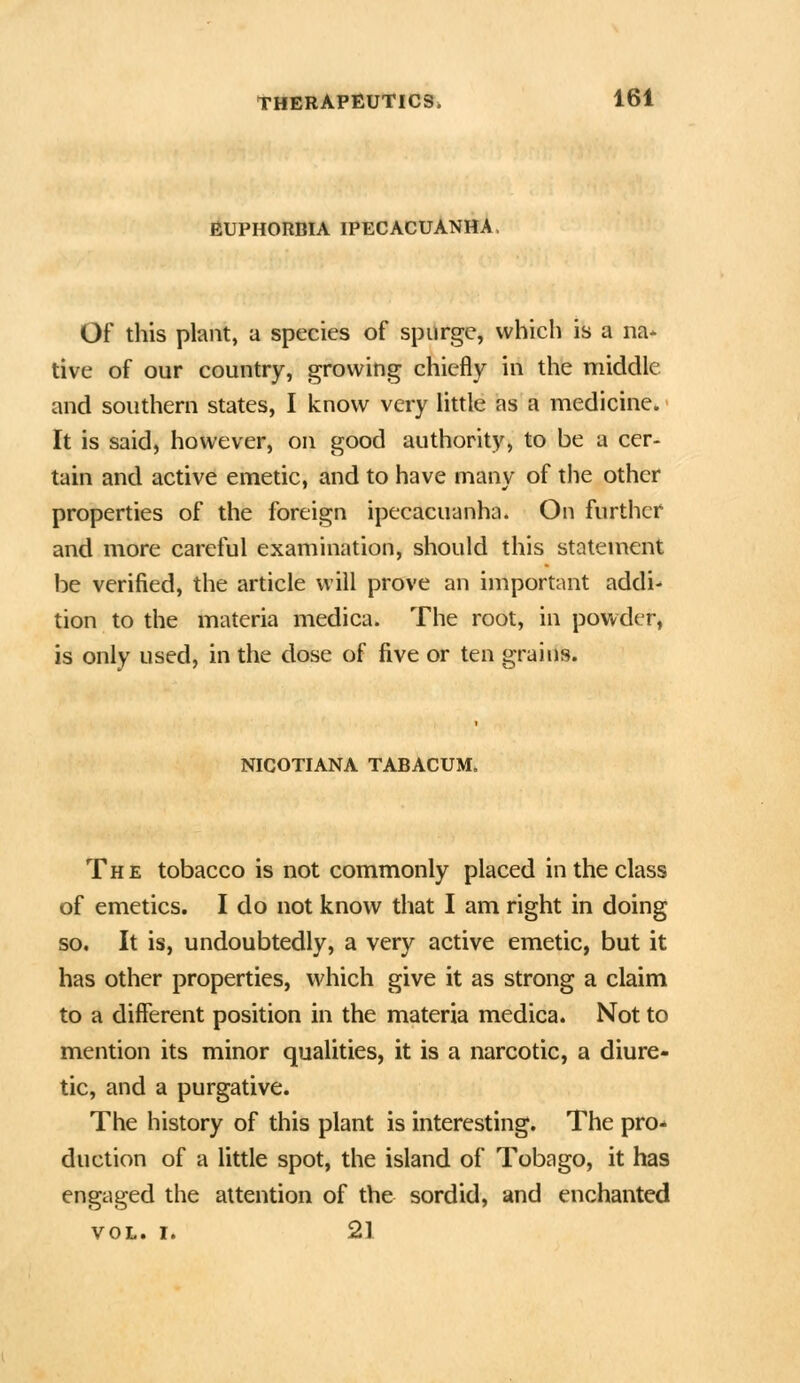 fiUPHORBIA IPECACUANHA, Of this plant, a species of spurge, vvhicli is a na* tive of our country, growing chiefly in the middle and southern states, I know very little as a medicine. It is said, however, on good authority, to be a cer- tain and active emetic, and to have many of tiie other properties of the foreign ipecacuanha. On further and more careful examination, should this statement be verified, the article will prove an important addi* tion to the materia medica. The root, in powder, is only used, in the dose of five or ten grains. NICOTIANA TABACUM. The tobacco is not commonly placed in the class of emetics. I do not know that I am right in doing so. It is, undoubtedly, a very active emetic, but it has other properties, which give it as strong a claim to a different position in the materia medica. Not to mention its minor qualities, it is a narcotic, a diure- tic, and a purgative. The history of this plant is interesting. The pro- duction of a little spot, the island of Tobago, it has engaged the attention of the sordid, and enchanted VOL. I. 21