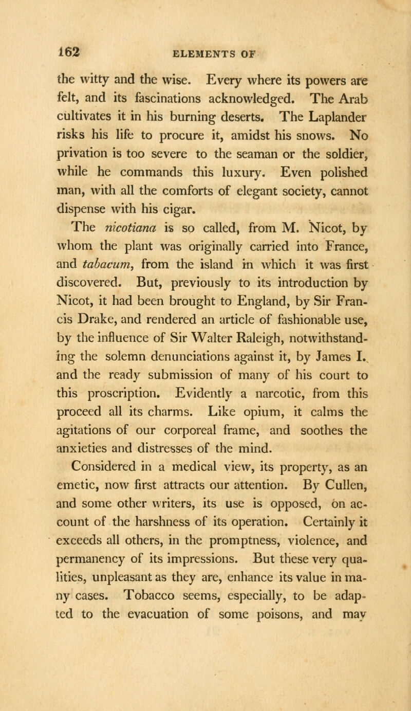 the witty and the wise. Every where its powers are felt, and its fascinations acknowledged. The Arab cultivates it in his burning deserts. The Laplander risks his life to procure it, amidst his snows. No privation is too severe to the seaman or the soldier, while he commands this luxury. Even polished man, with all the comforts of elegant society, cannot dispense with his cigar. The nicotiana is so called, from M. Nicot, by whom the plant was originally carried into France, and tabacum, from the island in which it was first discovered. But, previously to its introduction by Nicot, it had been brought to England, by Sir Fran- cis Drake, and rendered an article of fashionable use, by the influence of Sir Walter Raleigh, notwithstand- ing the solemn denunciations against it, by James L, and the ready submission of many of his court to this proscription. Evidently a narcotic, from this proceed all its charms. Like opium, it calms the agitations of our corporeal frame, and soothes the anxieties and distresses of the mind. Considered in a medical view, its property, as an emetic, now first attracts our attention. By CuUen, and some other writers, its use is opposed, on ac- count of the harshness of its operation. Certainly it exceeds all others, in the promptness, violence, and permanency of its impressions. But these very qua- lities, unpleasant as they are, enhance its value in ma- ny cases. Tobacco seems, especially, to be adap- ted to the evacuation of some poisons, and may