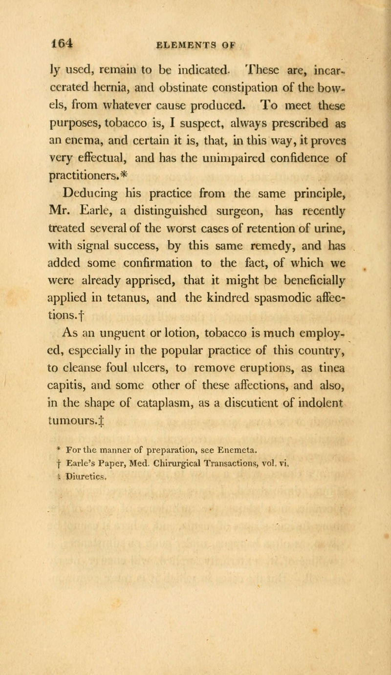 ly used, remain to be indicated. These are, incar- cerated hernia, and obstinate constipation of the bow- els, from whatever cause produced. To meet these purposes, tobacco is, I suspect, always prescribed as an enema, and certain it is, that, in this way, it proves very effectual, and has the unimpaired confidence of practitioners.* Deducing his practice from the same principle, Mr. Earle, a distinguished surgeon, has recently treated several of the worst cases of retention of urine, with signal success, by this same remedy, and has added some confirmation to the fact, of which we were already apprised, that it might be beneficially applied in tetanus, and the kindred spasmodic affec- tions, f As an unguent or lotion, tobacco is much employ- ed, especially in the popular practice of this country, to cleanse foul ulcers, to remove eruptions, as tinea capitis, and some other of these affections, and also, in the shape of cataplasm, as a discutient of indolent tumours.J * For the manner of preparation, see Enemeta, f Earle's Paper, Med. Chirurgical Transactions, vol. vi, i, Diuretics.