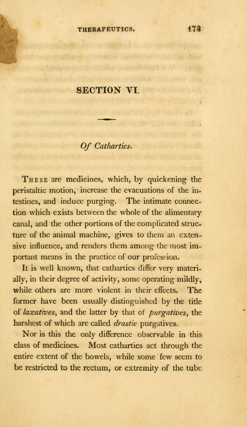 k SECTION VI. Of Catfiartics. These are medicines, which, by quickening the peristaltic motion, increase the evacuations of the in- testines, and induce purging. The intimate connec- tion which exists between the whole of the alimentary- canal, and the other portions of the complicated struc- ture of the animal machine, gives to thera an exten- sive influence, and renders them among the most im- portant means in the practice of our profes^^ion. It is well known, that cathartics differ very materi- ally, in their degree of activity, some operating mildly, while others are more violent in their effects. The former have been usually distinguished by the title of laxativesy and the latter by that of purgatives^ the harshest of which are called drastic purgatives. Nor is this the only difference observable in this class of medicines. Most cathartics act through the entire extent of the bowels, while some few seem to be restricted to the rectum, or extremity of the tube