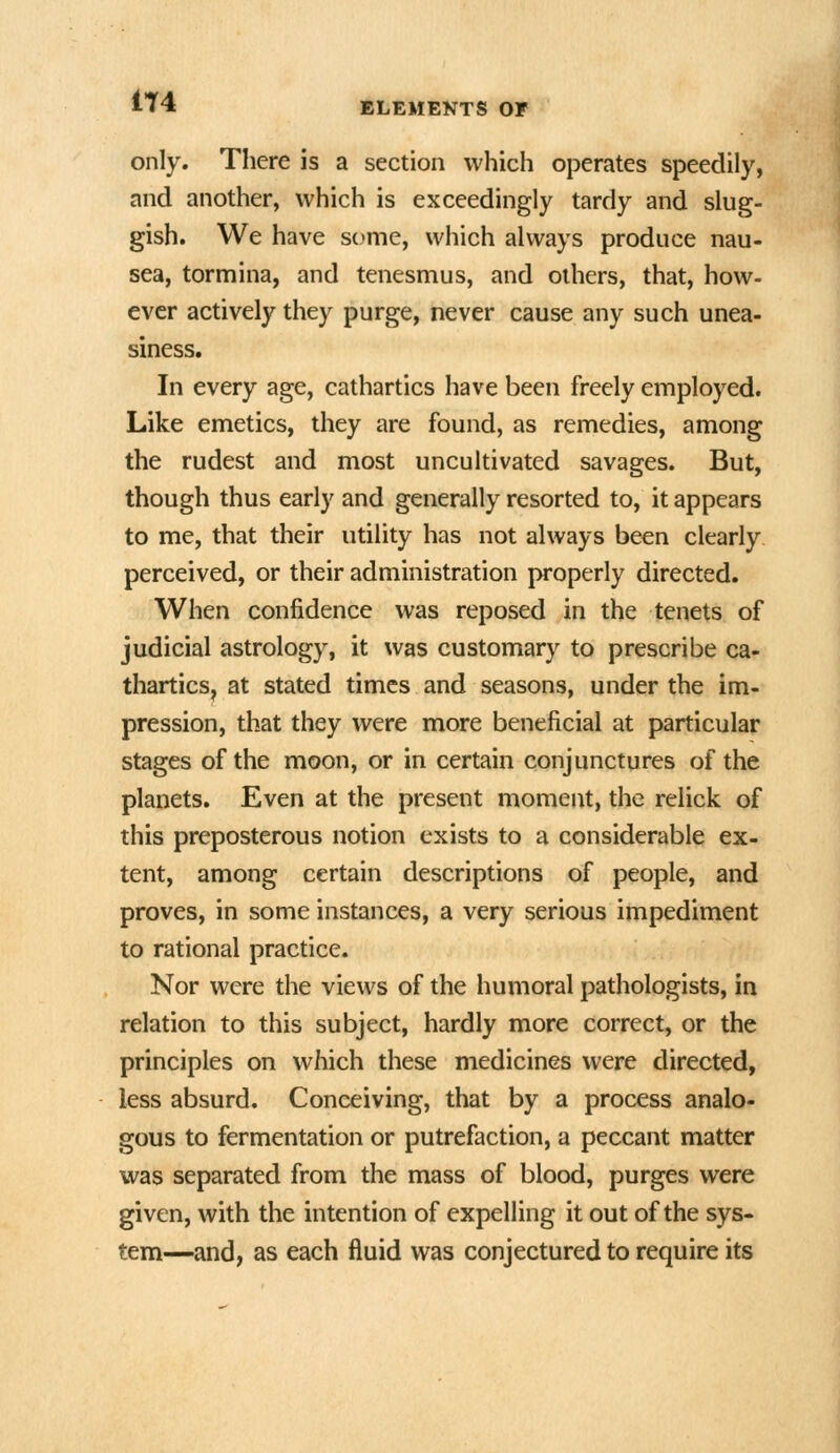 1T4 only. There is a section which operates speedily, and another, which is exceedingly tardy and slug- gish. We have some, which always produce nau- sea, tornmina, and tenesmus, and others, that, how- ever actively they purge, never cause any such unea- siness. In every age, cathartics have been freely employed. Like emetics, they are found, as remedies, among the rudest and most uncultivated savages. But, though thus early and generally resorted to, it appears to me, that their utility has not always been clearly perceived, or their administration properly directed. When confidence was reposed in the tenets of judicial astrology, it was customary to prescribe ca- thartics, at stated times and seasons, under the im- pression, that they were more beneficial at particular stages of the moon, or in certain conjunctures of the planets. Even at the present moment, the relick of this preposterous notion exists to a considerable ex- tent, among certain descriptions of people, and proves, in some instances, a very serious impediment to rational practice. Nor were the views of the humoral pathologists, in relation to this subject, hardly more correct, or the principles on which these medicines were directed, less absurd. Conceiving, that by a process analo- gous to fermentation or putrefaction, a peccant matter was separated from the mass of blood, purges were given, with the intention of expelling it out of the sys- tem—and, as each fluid was conjectured to require its