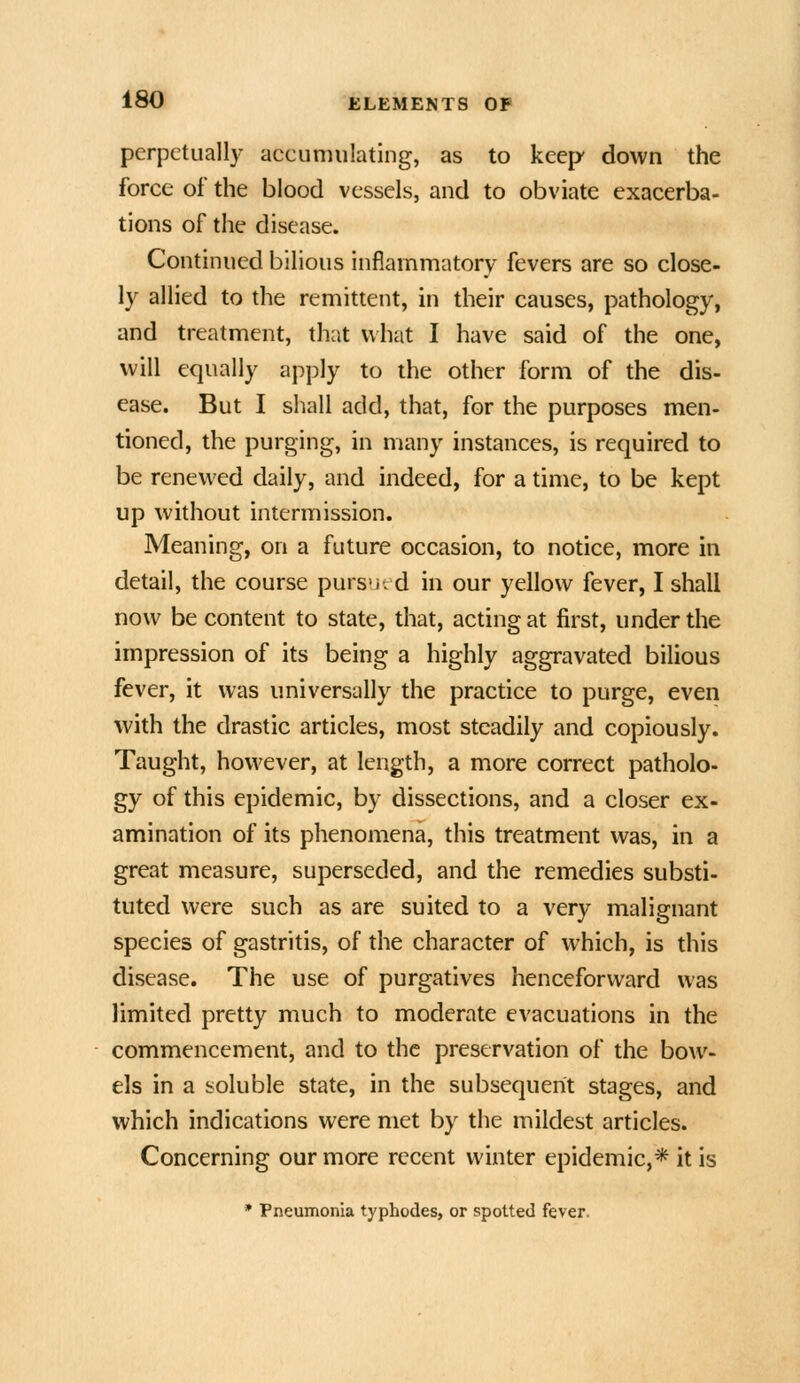 perpetually accumulating, as to keep down the force of the blood vessels, and to obviate exacerba- tions of the disease. Continued bilious inflammatory fevers are so close- ly allied to the remittent, in their causes, pathology, and treatment, that what I have said of the one, will equally apply to the other form of the dis- ease. But I shall add, that, for the purposes men- tioned, the purging, in many instances, is required to be renewed daily, and indeed, for a time, to be kept up without intermission. Meaning, on a future occasion, to notice, more in detail, the course purs'ir d in our yellow fever, I shall now be content to state, that, acting at first, under the impression of its being a highly aggravated bilious fever, it was universally the practice to purge, even with the drastic articles, most steadily and copiously. Taught, however, at length, a more correct patholo- gy of this epidemic, by dissections, and a closer ex- amination of its phenomena, this treatment was, in a great measure, superseded, and the remedies substi- tuted were such as are suited to a very malignant species of gastritis, of the character of which, is this disease. The use of purgatives henceforward was limited pretty much to moderate evacuations in the commencement, and to the preservation of the bow- els in a soluble state, in the subsequent stages, and which indications were met by the mildest articles. Concerning our more recent winter epidemic,* it is * Pneumonia typhodes, or spotted fever.