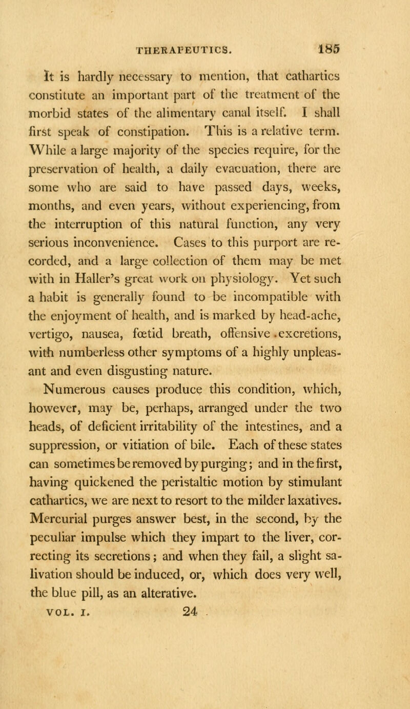 It is hardly necessary to mention, that cathartics constitute an important part of the treatment of the morbid states of the aHmentary canal itself. I shall first speak of constipation. This is a relative term. While a large majority of the species require, for the preservation of health, a daily evacuation, there are some who are said to have passed days, weeks, months, and even years, without experiencing, from the interruption of this natural function, any very serious inconvenience. Cases to this purport are re- corded, and a large collection of them may be met with in Haller's great work on physiology. Yet such a habit is generally found to be incompatible with the enjoyment of health, and is marked by head-ache, vertigo, nausea, foetid breath, offensive .excretions, with numberless other symptoms of a highly unpleas- ant and even disgusting nature. Numerous causes produce this condition, which, however, may be, perhaps, arranged under the two heads, of deficient irritability of the intestines, and a suppression, or vitiation of bile. Each of these states can sometimes be removed by purging; and in the first, having quickened the peristaltic motion by stimulant cathartics, we are next to resort to the milder laxatives. Mercurial purges answer best, in the second, by the peculiar impulse which they impart to the liver, cor- recting its secretions; and when they fail, a slight sa- livation should be induced, or, which does very well, the blue pill, as an alterative.