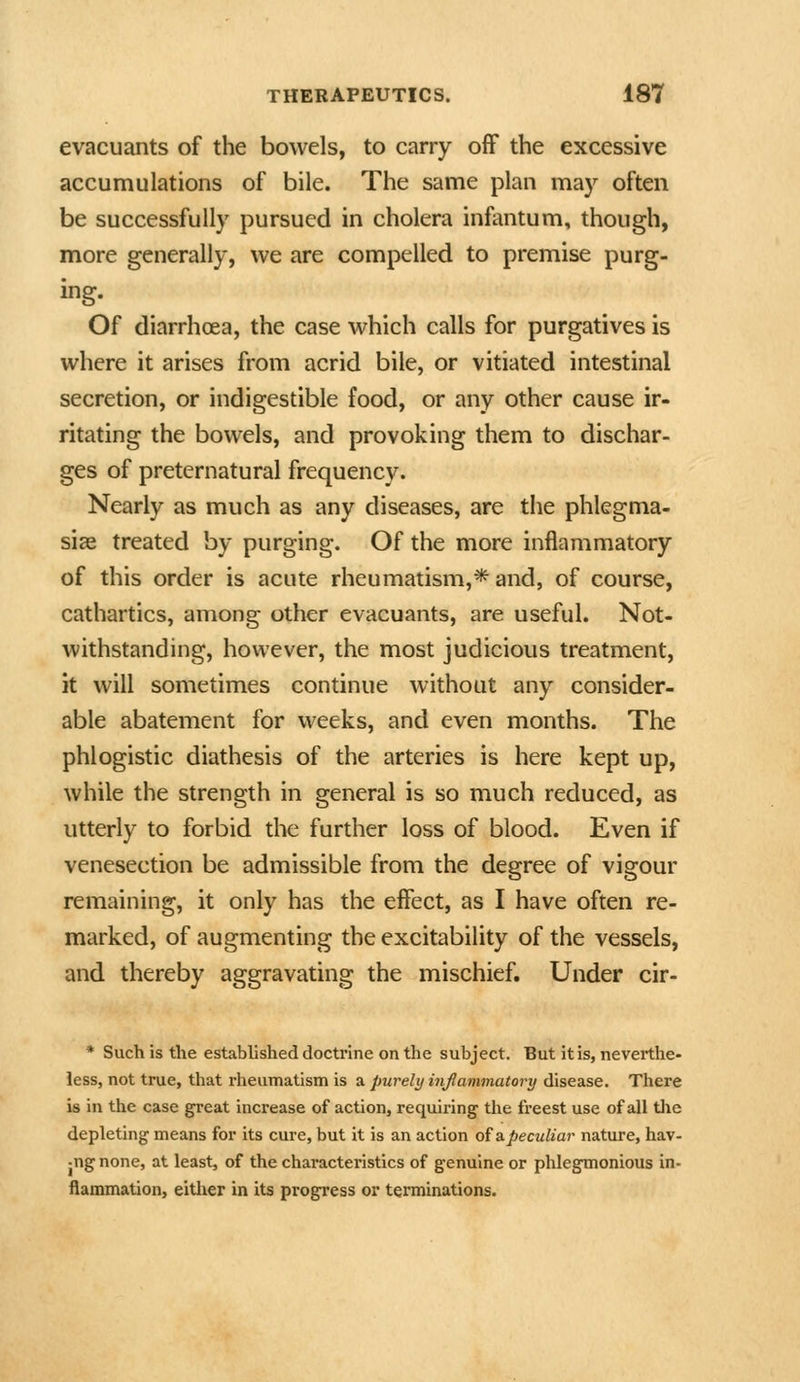 evacuants of the bowels, to carry off the excessive accumulations of bile. The same plan may often be successfully pursued in cholera infantum, though, more generally, we are compelled to premise purg- ing. Of diarrhoea, the case which calls for purgatives is where it arises from acrid bile, or vitiated intestinal secretion, or indigestible food, or any other cause ir- ritating the bowels, and provoking them to dischar- ges of preternatural frequency. Nearly as much as any diseases, are the phlegma- siae treated by purging. Of the more inflammatory of this order is acute rheumatism,* and, of course, cathartics, among other evacuants, are useful. Not- withstanding, however, the most judicious treatment, it will sometimes continue without any consider- able abatement for weeks, and even months. The phlogistic diathesis of the arteries is here kept up, while the strength in general is so much reduced, as utterly to forbid the further loss of blood. Even if venesection be admissible from the degree of vigour remaining, it only has the effect, as I have often re- marked, of augmenting the excitability of the vessels, and thereby aggravating the mischief. Under cir- * Such is the established doctrine on the subject. But it is, neverthe- less, not true, that rheumatism is a purely infammatory disease. There is in the case great increase of action, requiring' the fi'eest use of all tlie depleting means for its cure, but it is an action ofapeculiar nature, hav- jUg none, at least, of the characteristics of genuine or phlegmonious in- flammation, either in its progress or terminations.