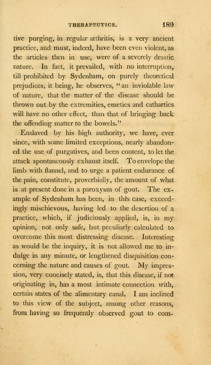 tive purging, in regular arthritis, is a very ancient practice, and must, indeed, have been even violent, as the articles then in use, were of a severely drastic nature. In fact, it prevailed, with no interruption, till prohibited by Sydenham, on purely tlieoretical prejudices, it being, he observes, an inviolable law of nature, that the matter of the disease should be thrown out by the extremities, emetics and cathartics will have no other effect, than that of bringing back the offending matter to the bowels. Enslaved by his high authority, we have, ever since, with some limited exceptions, nearly abandon- ed the use of purgatives, and been content, to let the attack spontaneously exhaust itself. To envelope the limb with flannel, and to urge a patient endurance of the pain, constitute, proverbially, the amount of what is at present done in a paroxysm of gout. The ex- ample of Sydenham has been, in this case, exceed- ingly mischievous, having led to the desertion of a practice, which, if judiciously applied, is, in my opinion, not only safe, but peculiarly calculated to overcome this most distressing disease. Interesting as would be the inquiry, it is not allowed me to in- dulge in any minute, or lengthened disquisition con- cerning the nature and causes of gout. My impres- sion, very concisely stated, is, that this disease, if not originating in, has a most intimate connection with, certain states of the alimentary canal. I am inclined to this view of the subject, among other reasons, from having so frequently observed gout to com-