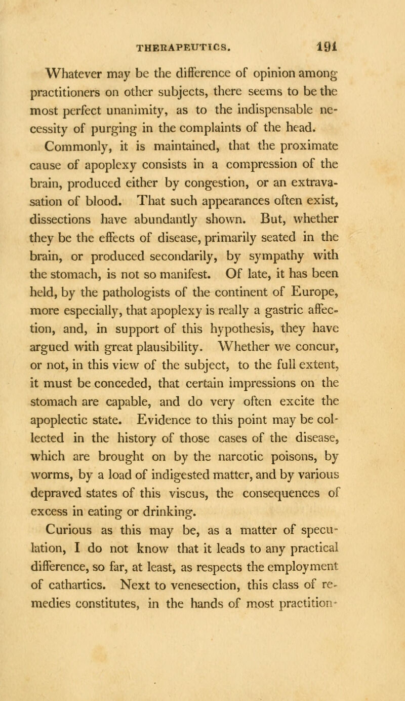 Whatever may be the clifFerence of opinion among practitioners on other subjects, there seems to be the most perfect unanimity, as to the indispensable ne- cessity of purging in the complaints of the head. Commonly, it is maintained, that the proximate cause of apoplexy consists in a compression of the brain, produced either by congestion, or an extrava- sation of blood. That such appearances often exist, dissections have abundantly shown. But, whether they be the eifects of disease, primarily seated in the brain, or produced secondarily, by sympathy with the stomach, is not so manifest. Of late, it has been held, by the pathologists of the continent of Europe, more especially, that apoplexy is really a gastric affec- tion, and, in support of this hypothesis, they have argued with great plausibility. Whether we concur, or not, in this view of the subject, to the full extent, it must be conceded, that certain impressions on the stomach are capable, and do very often excite the apoplectic state. Evidence to this point may be col- lected in the history of those cases of the disease, which are brought on by the narcotic poisons, by worms, by a load of indigested matter, and by various depraved states of this viscus, the consequences of excess in eating or drinking. Curious as this may be, as a matter of specu- lation, I do not know that it leads to any practical difference, so far, at least, as respects the employment of cathartics. Next to venesection, this class of re- medies constitutes, in the hands of most practitioii-