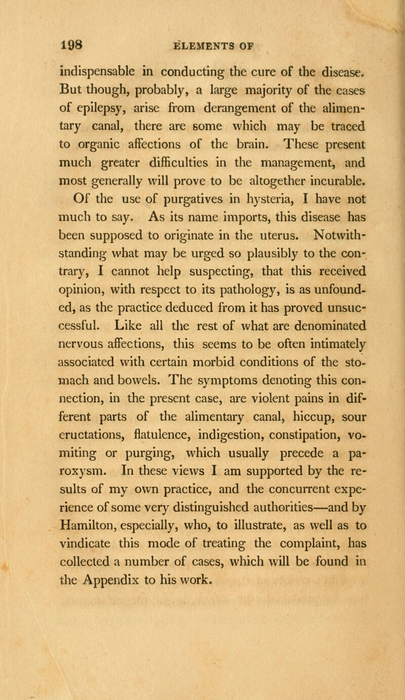 indispensable in conducting the cure of the disease. But though, probably, a large majority of the cases of epilepsy, arise from derangement of the alimen- tary canal, there are some which may be traced to organic affections of the brain. These present much greater difficulties in the management, and most generally will prove to be altogether incurable. Of the use of purgatives in hysteria, I have not much to say. As its name imports, this disease has been supposed to originate in the uterus. Notwith- standing what may be urged so plausibly to the con- trary, I cannot help suspecting, that this received opinion, with respect to its pathology, is as unfound- ed, as the practice deduced from it has proved unsuc- cessful. Like all the rest of what are denominated nervous affections, this seems to be often intimately associated with certain morbid conditions of the sto- mach and bowels. The symptoms denoting this con- nection, in the present case, are violent pains in dif- ferent parts of the alimentary canal, hiccup, sour eructations, flatulence, indigestion, constipation, vo- miting or purging, which usually precede a pa- roxysm. In these views I am supported by the re- sults of my own practice, and the concurrent expe- rience of some very distinguished authorities—and by Hamilton, especially, who, to illustrate, as well as to vindicate this mode of treating the complaint, has collected a number of cases, which will be found in the Appendix to his work.