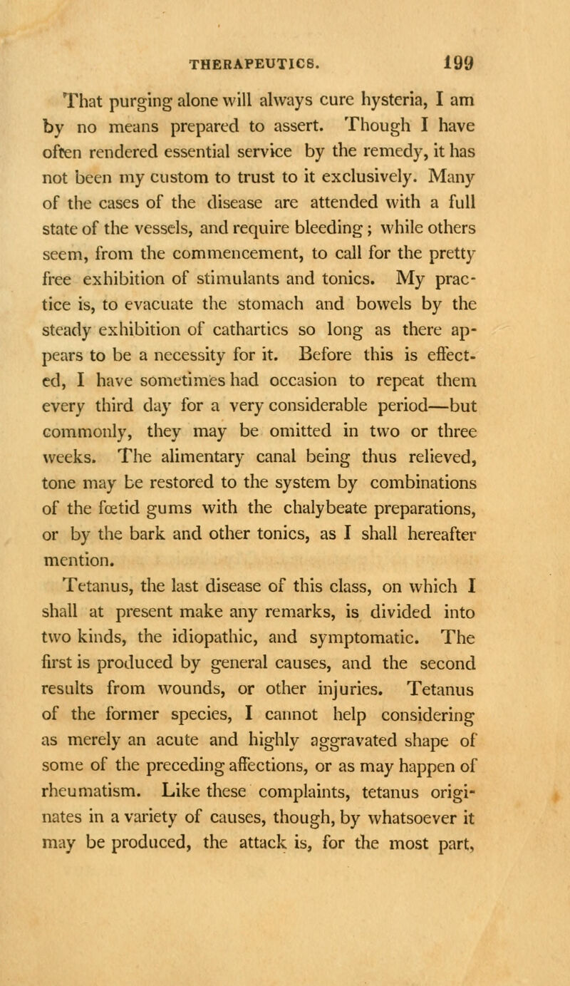 That purging alone will always cure hysteria, I am by no means prepared to assert. Though I have often rendered essential service by the remedy, it has not been my custom to trust to it exclusively. Many of the cases of the disease are attended with a full state of the vessels, and require bleeding; while others seem, from the commencement, to call for the pretty free exhibition of stimulants and tonics. My prac- tice is, to evacuate the stomach and bowels by the steady exhibition of cathartics so long as there ap- pears to be a necessity for it. Before this is effect- ed, I have sometimes had occasion to repeat them every third day for a very considerable period—but commonly, they may be omitted in two or three weeks. The alimentary canal being thus relieved, tone may be restored to the system by combinations of the foetid gums with the chalybeate preparations, or by the bark and other tonics, as I shall hereafter mention. Tetanus, the last disease of this class, on which I shall at present make any remarks, is divided into two kinds, the idiopathic, and symptomatic. The first is produced by general causes, and the second results from wounds, or other injuries. Tetanus of the former species, I cannot help considering as merely an acute and highly aggravated shape of some of the preceding affections, or as may happen of rheumatism. Like these complaints, tetanus origi- nates in a variety of causes, though, by whatsoever it may be produced, the attack is, for the most part.