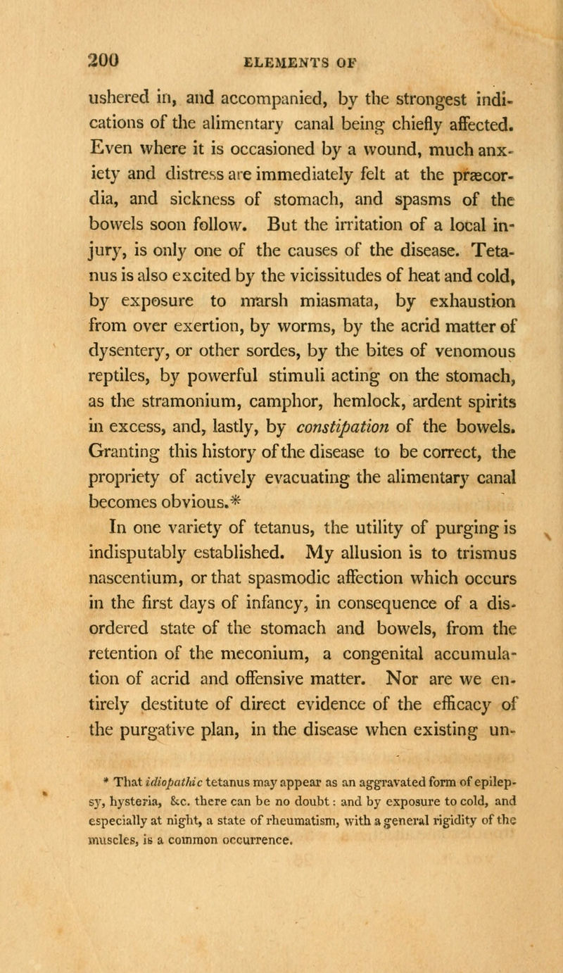 ushered in, and accompanied, by the strongest indi- cations of the alimentary canal being chiefly affected. Even where it is occasioned by a wound, much anx- iety and distress are immediately felt at the praecor- dia, and sickness of stomach, and spasms of the bowels soon follow. But the irritation of a local in- jury, is only one of the causes of the disease. Teta- nus is also excited by the vicissitudes of heat and cold, by exposure to marsh miasmata, by exhaustion from over exertion, by worms, by the acrid matter of dysentery, or other sordes, by the bites of venomous reptiles, by powerful stimuli acting on the stomach, as the stramonium, camphor, hemlock, ardent spirits in excess, and, lastly, by constipation of the bowels. Granting this history of the disease to be correct, the propriety of actively evacuating the alimentary canal becomes obvious.* In one variety of tetanus, the utility of purging is indisputably established. My allusion is to trismus nascentium, or that spasmodic affection which occurs in the first days of infancy, in consequence of a dis- ordered state of the stomach and bowels, from the retention of the meconium, a congenital accumula- tion of acrid and offensive matter. Nor are we en. tirely destitute of direct evidence of the efficacy of the purgative plan, in the disease when existing un- * That idiopathic tetanus may appear as an aggravated form of epilep- sj', hysteria, Stc. there can be no doubt: and by exposure to cold, and especially at night, a state of rheumatism, with a general rigidity of the muscles, is a common occurrence.