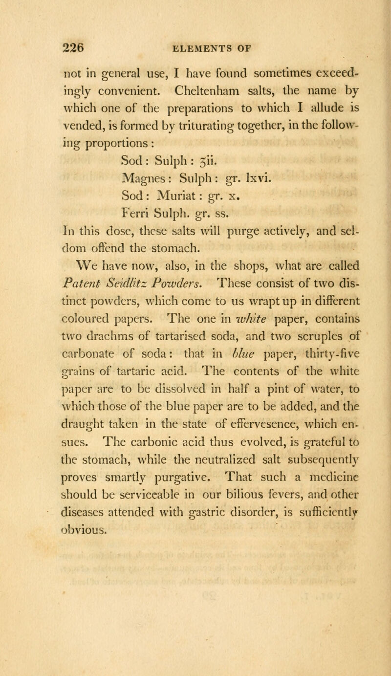 not In general use, I have found sometimes exceed- ingly convenient. Cheltenham salts, the name by which one of the preparations to which I allude is vended, is formed by triturating together, in the follow- ing proportions: Sod : Sulph : 5ii. Magnes : Sulph : gr. Ixvi. Sod : Muriat: gr. x. Ferri Sulph. gr. ss. In this dose, these salts will purge actively, and sel- dom offend the stomach. We have now, also, in the shops, what are called Patent SeicUitz Poivders. These consist of two dis- tinct powders, which come to us wrapt up in different coloured papers. The one in ivhite paper, contains two drachms of tartarised soda, and two scruples of carbonate of soda: that in blue paper, thirty.five grains of tartaric acid. The contents of the white paper are to be dissolved in half a pint of water, to which those of the blue paper are to be added, and the draught taken in the state of efiervesence, which en- sues. The carbonic acid thus evolved, is grateful to the stomach, while the neutralized salt subsequently proves smartly purgative. That such a medicine should be serviceable in our bilious fevers, and other diseases attended with gastric disorder, is sufficiently obvious.