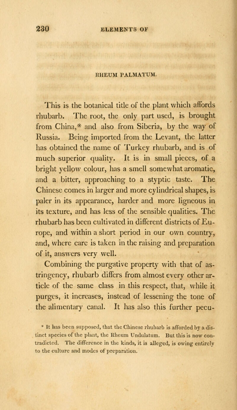 RHEUM PALMATUM. This is the botanical title of the plant which affords rhubarb. The root, the only part used, is brought from China,* and also from Siberia, by the way of Russia. Being imported from the Levant, the latter has obtained the name of Turkey rhubarb, and is of much superior quality. It is in small pieces, of a bright yellow colour, has a smell somewhat aromatic, and a bitter, approaching to a styptic taste. The Chinese comes in larger and more cylindrical shapes, is paler in its appearance, harder and more ligneous in its texture, and has less of the sensible qualities. The rhubarb has been cultivated in different districts of Eu- rope, and within a short period in our own country, and, where care is taken in the raising and preparation of it, answers very well. Combining the purgative property with that of as- tringency, rhubarb differs from almost every other ar- ticle of the same class in this respect, that, while it purges, it increases, instead of lessening the tone of the alimentary canal. It has also this further pecu- * It has been supposed, that the Chinese rhubarb is afforded b)' a dis- tinct species of the phint, the Rheum Undulatum. But this is now con- tradicted. The difference in the kinds, it is alleged, is owing entirely to the culture and modes of preparation.