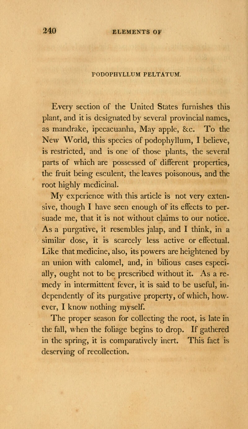 PODOPHYLLUM PELTATUM. Every section of the United States furnishes this plant, and it is designated by several provincial names, as mandrake, ipecacuanha, May apple, &c. To the New World, this species of podophyllum, I believe, is restricted, and is one of those plants, the several parts of which are possessed of different properties, the fruit being esculent, the leaves poisonous, and the root highly medicinal. My experience with this article is not very exten- sive, though I have seen enough of its effects to per- suade me, that it is not without claims to our notice. As a purgative, it resembles jalap, and I think, in a similar dose, it is scarcely less active or effectual. Like that medicine, also, its powers are heightened by an union with calomel, and, in bilious cases especi- ally, ought not to be prescribed without it. As a re- medy in intermittent fever, it is said to be useful, in- dependently of its purgative property, of which, how- ever, I know nothing myself. The proper season for collecting the root, is late in the fall, w-hen the foliage begins to drop. If gathered in the spring, it is comparatively inert. This fact is deserving of recollection.